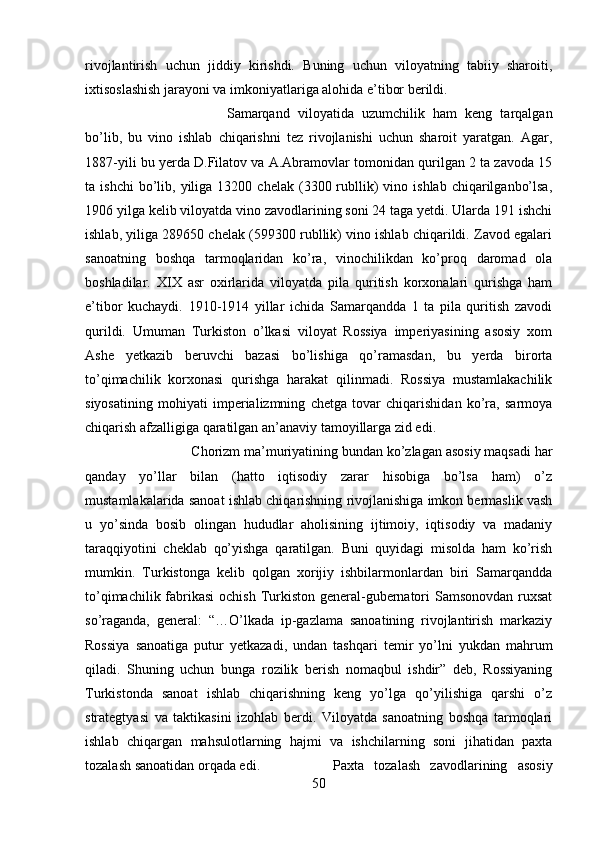 rivojlantirish   uchun   jiddiy   kirishdi.   Buning   uchun   viloyatning   tabiiy   sharoiti,
ixtisoslashish jarayoni va imkoniyatlariga alohida e’tibor berildi. 
Samarqand   viloyatida   uzumchilik   ham   keng   tarqalgan
bo’lib,   bu   vino   ishlab   chiqarishni   tez   rivojlanishi   uchun   sharoit   yaratgan.   Agar,
1887-yili bu yerda D.Filatov va A.Abramovlar tomonidan qurilgan 2 ta zavoda 15
ta  ishchi  bo’lib,  yiliga  13200  chelak  (3300  rubllik)   vino  ishlab  chiqarilganbo’lsa,
1906 yilga kelib viloyatda vino zavodlarining soni 24 taga yetdi. Ularda 191 ishchi
ishlab, yiliga 289650 chelak (599300 rubllik) vino ishlab chiqarildi. Zavod egalari
sanoatning   boshqa   tarmoqlaridan   ko’ra,   vinochilikdan   ko’proq   daromad   ola
boshladilar.   XIX   asr   oxirlarida   viloyatda   pila   quritish   korxonalari   qurishga   ham
e’tibor   kuchaydi.   1910-1914   yillar   ichida   Samarqandda   1   ta   pila   quritish   zavodi
qurildi.   Umuman   Turkiston   o’lkasi   viloyat   Rossiya   imperiyasining   asosiy   xom
Ashe   yetkazib   beruvchi   bazasi   bo’lishiga   qo’ramasdan,   bu   yerda   birorta
to’qimachilik   korxonasi   qurishga   harakat   qilinmadi.   Rossiya   mustamlakachilik
siyosatining   mohiyati   imperializmning   chetga   tovar   chiqarishidan   ko’ra,   sarmoya
chiqarish afzalligiga qaratilgan an’anaviy tamoyillarga zid edi. 
Chorizm ma’muriyatining bundan ko’zlagan asosiy maqsadi har
qanday   yo’llar   bilan   (hatto   iqtisodiy   zarar   hisobiga   bo’lsa   ham)   o’z
mustamlakalarida sanoat ishlab chiqarishning rivojlanishiga imkon bermaslik vash
u   yo’sinda   bosib   olingan   hududlar   aholisining   ijtimoiy,   iqtisodiy   va   madaniy
taraqqiyotini   cheklab   qo’yishga   qaratilgan.   Buni   quyidagi   misolda   ham   ko’rish
mumkin.   Turkistonga   kelib   qolgan   xorijiy   ishbilarmonlardan   biri   Samarqandda
to’qimachilik fabrikasi  ochish Turkiston general-gubernatori Samsonovdan  ruxsat
so’raganda,   general:   “…O’lkada   ip-gazlama   sanoatining   rivojlantirish   markaziy
Rossiya   sanoatiga   putur   yetkazadi,   undan   tashqari   temir   yo’lni   yukdan   mahrum
qiladi.   Shuning   uchun   bunga   rozilik   berish   nomaqbul   ishdir”   deb,   Rossiyaning
Turkistonda   sanoat   ishlab   chiqarishning   keng   yo’lga   qo’yilishiga   qarshi   o’z
strategtyasi   va   taktikasini   izohlab   berdi.   Viloyatda   sanoatning   boshqa   tarmoqlari
ishlab   chiqargan   mahsulotlarning   hajmi   va   ishchilarning   soni   jihatidan   paxta
tozalash sanoatidan orqada edi.  Paxta   tozalash   zavodlarining   asosiy
50 