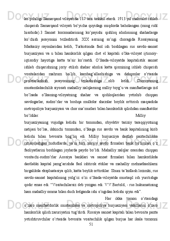 ko’pchiligi Samarqand viloyatida 117 tani tashkil etardi. 1913 yil mahsulot ishlab
chiqarish Samarqand viloyati bo’yicha quyidagi  miqdorda baholangan (ming rubl
hisobida).3   Sanoat   korxonalarining   ko’payishi   qishloq   aholisining   shaharlarga
ko’chish   jarayonini   tezlashtirdi.   XIX   asrning   so’ngi   choragida   Rossiyaning
Markaziy   rayonlaridan   kelib,   Turkistonda   faol   ish   boshlagan   rus   savdo-sanoat
burjuaziyasi   va   u   bilan   hamkorlik   qilgan   chet   el   kapitali   o’lka-viloyat   ijtimoiy-
iqtisodiy   hayotiga   katta   ta’sir   ko’rsatdi.   O’lkada-viloyatda   kapitalistik   sanoat
ishlab   chiqarishning   joriy   etilish   shahar   aholisi   katta   qismining   ishlab   chiqarish
vositalaridan   mahrum   bo’lib,   kambag’allashishiga   va   dehqonlar   o’rtasida
proletarlashish   jarayonining   tezlashishiga   olib   keldi.   Chorizmning
mustamlakachilik siyosati mahalliy xalqlarning milliy tuyg’u va manfaatlariga zid
bo’lsada   o’lkaning-viloyatning   shahar   va   qishloqlaridan   yetishib   chiqqan
savdogarlar,   sudxo’rlar   va   boshqa   mulkdor   shaxslar   boylik   orttirish   maqsadida
metropoliya burjuaziyasi va chor ma’murlari bilan hamkorlik qilishdan manfaatdor
bo’ldilar.  Milliy
burjuaziyaning   vujudga   kelishi   bir   tomondan,   obyektiv   tarixiy   taraqqiyotning
natijasi   bo’lsa,   ikkinchi   tomondan,   o’lkaga   rus   savdo   va   bank   kapitalining   kirib
kelishi   bilan   bevosita   bog’liq   edi.   Milliy   burjuaziya   dastlab   paxtachilikka
ixtisoslashgan   hududlarda,   ya’ni   turli   xorijiy   savdo   firmalari   bank   bo’limlari   o’z
faoliyatlarini   boshlagan   joylarda   paydo   bo’ldi.   Mahalliy   xalqlar   orasidan   chiqqan
vositachi-sudxo’rlar   Aossiya   banklari   va   sanoat   firmalari   bilan   hamkorlikda
dastlabki   kapital   jamg’arishda   faol   ishtirok   etdilar   va   mahalliy   mehnatkashlarni
birgalikda ekspluatasiya qilib, katta boylik orttirdilar. Shuni ta’kidlash lozimki, rus
savdo-sanoat   kapitalining   yolg’iz   o’zi   o’lkada-viloyatda   mustaqil   ish   yuritishga
qodir emas edi. “Vositachilarsiz deb yozgan edi. V.V.Bartold, - rus hukumatining
ham mahalliy omma bilan duch kelganda ishi o’ngidan kelishi qiyin edi”. 
Har   ikka   tomon   o’rtasidagi
o’zaro   manfaatdorlik   mustamlaka   va   metropoliya   burjuaziyasi   vakillarini   o’zaro
hamkorlik qilish zaruriyatini tug’dirdi. Rossiya sanoat kapitali bilan bevosita paxta
yetishtiruvchilar   o’rtasida   bevosita   vositachilik   qilgan   burjua   har   ikala   tomonni
51 