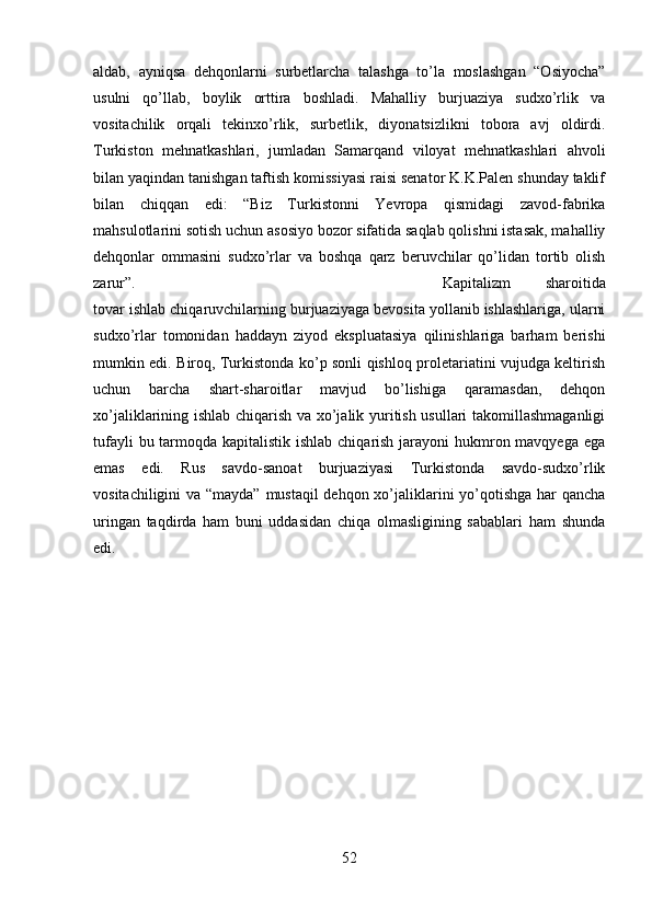 aldab,   ayniqsa   dehqonlarni   surbetlarcha   talashga   to’la   moslashgan   “Osiyocha”
usulni   qo’llab,   boylik   orttira   boshladi.   Mahalliy   burjuaziya   sudxo’rlik   va
vositachilik   orqali   tekinxo’rlik,   surbetlik,   diyonatsizlikni   tobora   avj   oldirdi.
Turkiston   mehnatkashlari,   jumladan   Samarqand   viloyat   mehnatkashlari   ahvoli
bilan yaqindan tanishgan taftish komissiyasi raisi senator K.K.Palen shunday taklif
bilan   chiqqan   edi:   “Biz   Turkistonni   Yevropa   qismidagi   zavod-fabrika
mahsulotlarini sotish uchun asosiyo bozor sifatida saqlab qolishni istasak, mahalliy
dehqonlar   ommasini   sudxo’rlar   va   boshqa   qarz   beruvchilar   qo’lidan   tortib   olish
zarur”.   Kapitalizm   sharoitida
tovar ishlab chiqaruvchilarning burjuaziyaga bevosita yollanib ishlashlariga, ularni
sudxo’rlar   tomonidan   haddayn   ziyod   ekspluatasiya   qilinishlariga   barham   berishi
mumkin edi. Biroq, Turkistonda ko’p sonli qishloq proletariatini vujudga keltirish
uchun   barcha   shart-sharoitlar   mavjud   bo’lishiga   qaramasdan,   dehqon
xo’jaliklarining ishlab chiqarish va xo’jalik yuritish usullari takomillashmaganligi
tufayli  bu tarmoqda kapitalistik ishlab chiqarish jarayoni hukmron mavqyega ega
emas   edi.   Rus   savdo-sanoat   burjuaziyasi   Turkistonda   savdo-sudxo’rlik
vositachiligini  va “mayda” mustaqil  dehqon xo’jaliklarini  yo’qotishga har  qancha
uringan   taqdirda   ham   buni   uddasidan   chiqa   olmasligining   sabablari   ham   shunda
edi.
52 