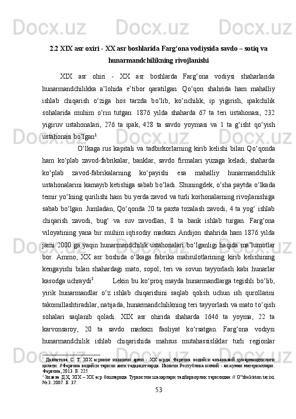 2.2 XIX asr oxiri - XX asr boshlarida Farg‘ona vodiysida savdo – sotiq va
hunarmandchilikning rivojlanishi
XIX   asr   ohiri   -   XX   asr   boshlarda   Farg‘ona   vodiysi   shaharlarida
hunarmandchilikka   a’lohida   e’tibor   qaratilgan.   Q о ‘qon   shahrida   ham   mahalliy
ishlab   chiqarish   о ‘ziga   hos   tarzda   b о ‘lib,   k о ‘nchilik,   ip   yigirish,   ipakchilik
sohalarida   muhim   о ‘rin   tutgan.   1876   yilda   shaharda   67   ta   teri   ustahonasi,   232
yigiruv   ustahonalari,   276   ta   ipak,   428   ta   savdo   yoymasi   va   1   ta   g‘isht   q о ‘yish
ustahonasi b о ‘lgan 1
. 
О ‘lkaga   rus   kapitali   va   tadbirkorlarning   kirib   kelishi   bilan   Q о ‘qonda
ham   k о ‘plab   zavod-fabrikalar,   banklar,   savdo   firmalari   yuzaga   keladi,   shaharda
k о ‘plab   zavod-fabrikalarning   k о ‘payishi   esa   mahalliy   hunarmandchilik
ustahonalarini kamayib ketishiga sabab b о ‘ladi. Shuningdek,   о ‘sha paytda   о ‘lkada
temir y о ‘lning qurilishi ham bu yerda zavod va turli korhonalarning rivojlanishiga
sabab  b о ‘lgan. Jumladan,  Q о ‘qonda  20 ta paxta tozalash  zavodi, 4 ta yog‘  ishlab
chiqarish   zavodi,   bug‘   va   suv   zavodlari,   8   ta   bank   ishlab   turgan.   Farg‘ona
viloyatining  yana   bir   muhim   iqtisodiy   markazi   Andijon   shahrida  ham   1876   yilda
jami  2000 ga yaqin hunarmandchilik ustahonalari  b о ‘lganligi  haqida ma’lumotlar
bor.   Ammo,   XX   asr   boshida   о ‘lkaga   fabrika   mahsulotlarining   kirib   kelishining
kengayishi   bilan   shahardagi   mato,   sopol,   teri   va   sovun   tayyorlash   kabi   hunarlar
kasodga uchraydi 2
. Lekin bu k о ‘proq mayda hunarmandlarga tegishli  b о ‘lib,
yirik   hunarmandlar   о ‘z   ishlab   chiqarishini   saqlab   qolish   uchun   ish   qurollarini
takomillashtiradilar, natijada, hunarmandchilikning teri tayyorlash va mato t о ‘qish
sohalari   saqlanib   qoladi.   XIX   asr   ohirida   shaharda   1646   ta   yoyma,   22   ta
karvonsaroy,   20   ta   savdo   markazi   faoliyat   k о ‘rsatgan.   Farg‘ona   vodiysi
hunarmandchilik   ishlab   chiqarishida   mahsus   mutahassisliklar   turli   regionlar
1
  Давлатова   С.   Т.   Х I Х   асрнинг   иккинчи   ярми   -   ХХ   асрда   Фарғона   водийси   анъанавий   ҳунармандчилиги
ҳолати. //Фарғона водийси тарихи янги тадқиқотларда. Икинчи Республика илмий - анжуман материаллари.
Фарғона, 2013. Б. 225
2
  Зияева Д.Ҳ. Х I Х – ХХ аср бошларида Туркистон шаҳарлари тадбиркорлик тарихидан //   O ” zbekiston   tarixi .
№ 3. 2007. Б. 37.
53 