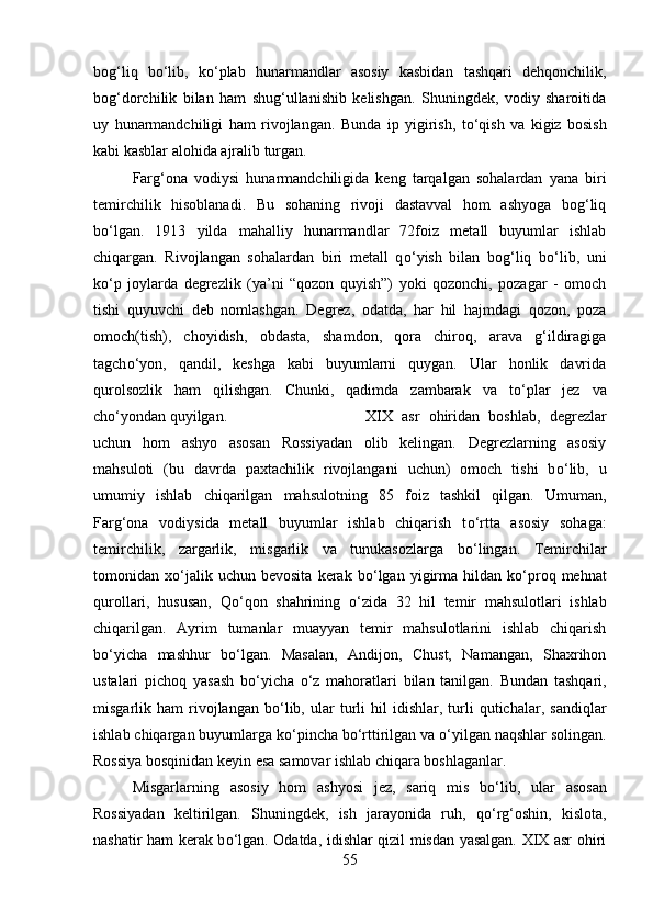 bog‘liq   b о ‘lib,   k о ‘plab   hunarmandlar   asosiy   kasbidan   tashqari   dehqonchilik,
bog‘dorchilik   bilan   ham   shug‘ullanishib   kelishgan.   Shuningdek,   vodiy   sharoitida
uy   hunarmandchiligi   ham   rivojlangan.   Bunda   ip   yigirish,   t о ‘qish   va   kigiz   bosish
kabi kasblar alohida ajralib turgan.
Farg‘ona   vodiysi   hunarmandchiligida   keng   tarqalgan   sohalardan   yana   biri
temirchilik   hisoblanadi.   Bu   sohaning   rivoji   dastavval   hom   ashyoga   bog‘liq
b о ‘lgan.   1913   yilda   mahalliy   hunarmandlar   72foiz   metall   buyumlar   ishlab
chiqargan.   Rivojlangan   sohalardan   biri   metall   q о ‘yish   bilan   bog‘liq   b о ‘lib,   uni
k о ‘p   joylarda   degrezlik   (ya’ni   “qozon   quyish”)   yoki   qozonchi,   pozagar   -   omoch
tishi   quyuvchi   deb   nomlashgan.   Degrez,   odatda,   har   hil   hajmdagi   qozon,   poza
omoch(tish),   choyidish,   obdasta,   shamdon,   qora   chiroq,   arava   g‘ildiragiga
tagch о ‘yon,   qandil,   keshga   kabi   buyumlarni   quygan.   Ular   honlik   davrida
qurolsozlik   ham   qilishgan.   Chunki,   qadimda   zambarak   va   t о ‘plar   jez   va
ch о ‘yondan quyilgan.  XIX   asr   ohiridan   boshlab,   degrezlar
uchun   hom   ashyo   asosan   Rossiyadan   olib   kelingan.   Degrezlarning   asosiy
mahsuloti   (bu   davrda   paxtachilik   rivojlangani   uchun)   omoch   tishi   b о ‘lib,   u
umumiy   ishlab   chiqarilgan   mahsulotning   85   foiz   tashkil   qilgan.   Umuman,
Farg‘ona   vodiysida   metall   buyumlar   ishlab   chiqarish   t о ‘rtta   asosiy   sohaga:
temirchilik,   zargarlik,   misgarlik   va   tunukasozlarga   b о ‘lingan.   Temirchilar
tomonidan  x о ‘jalik   uchun  bevosita   kerak   b о ‘lgan   yigirma   hildan  k о ‘proq  mehnat
qurollari,   hususan,   Q о ‘qon   shahrining   о ‘zida   32   hil   temir   mahsulotlari   ishlab
chiqarilgan.   Ayrim   tumanlar   muayyan   temir   mahsulotlarini   ishlab   chiqarish
b о ‘yicha   mashhur   b о ‘lgan.   Masalan,   Andijon,   Chust,   Namangan,   Shaxrihon
ustalari   pichoq   yasash   b о ‘yicha   о ‘z   mahoratlari   bilan   tanilgan.   Bundan   tashqari,
misgarlik  ham   rivojlangan   b о ‘lib,   ular   turli   hil   idishlar,   turli   qutichalar,   sandiqlar
ishlab chiqargan buyumlarga k о ‘pincha b о ‘rttirilgan va  о ‘yilgan naqshlar solingan.
Rossiya bosqinidan keyin esa samovar ishlab chiqara boshlaganlar. 
Misgarlarning   asosiy   hom   ashyosi   jez,   sariq   mis   b о ‘lib,   ular   asosan
Rossiyadan   keltirilgan.   Shuningdek,   ish   jarayonida   ruh,   q о ‘rg‘oshin,   kislota,
nashatir ham kerak b о ‘lgan. Odatda, idishlar qizil misdan yasalgan. XIX asr ohiri
55 