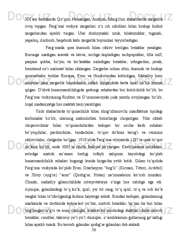 XX asr  boshlarida Q о ‘qon, Namangan, Andijon, Marg‘ilon shaharlarida zargarlik
rivoj   topgan.   Farg‘ona   vodiysi   zargarlari   о ‘z   ish   uslublari   bilan   boshqa   hudud
zargarlaridan   ajralib   turgan.   Ular   shohoynakli   uzuk,   bilakuzuklar,   tugmali,
yapaloq, ilonbosh, baqabosh kabi zargarlik buyumlari tayyorlashgan. 
Farg‘onada   qora   kumush   bilan   ishlov   berilgan   bezaklar   yasalgan.
Burunga   osadigan   aravak   va   lativa,   sochga   taqiladigan   sochpopuklar,   tilla   zulf,
panjara   qubba,   b о ‘yin   va   k о ‘krakka   osiladigan   bezaklar,   zebigardon,   javak,
bozuband z о ‘r mahorat bilan ishlangan. Zargarlar uchun oltin, kumush va boshqa
qimmatbaho   toshlar   Rossiya,   Eron   va   Hindistondan   keltirilgan.   Mahalliy   hom
ashyolar   ham   zargarlik   buyumlarini   ishlab   chiqarishda   katta   omil   b о ‘lib   hizmat
qilgan.   О ‘zbek hunarmandchiligida qadimgi  sohalardan biri  kulolchilik b о ‘lib, bu
Farg‘ona   vodiysining   Rishton   va   G‘urumsaroyida   juda   yaxshi   rivojlangan   b о ‘lib,
loqal madaniyatga hos maktab ham yaratilgan. 
Yirik   shaharlarda   t о ‘qimachilik   bilan   shug‘ullanuvchi   manfaktura   tipidagi
korhonalar   b о ‘lib,   ularning   mahsulotlari   bozorlarga   chiqarilgan.   Tola   ishlab
chiqaruvchilar   bilan   t о ‘qimachilardan   tashqari   bir   necha   kasb   sohalari
b о ‘yoqchilar,   pardozchilar,   tondachilar,   t о ‘quv   d о ‘koni   tarog‘i   va   remizini
ishlovchilar, chitgarlar b о ‘lgan. 1910 yilda Farg‘ona viloyatida 1387 ta ipak t о ‘quv
d о ‘koni   b о ‘lib,   unda   3065   ta   ishchi   faoliyat   k о ‘rsatgan.   Kasb-hunarni   avloddan-
avlodga   uzatish   an’anasi   borligi   tufayli   xalqimiz   hayotidagi   k о ‘plab
hunarmandchilik   sohalari   bugungi   kunda   bizgacha   yetib   keldi.   Gilam   t о ‘qishda
Farg‘ona  vodiysida  k о ‘plab  Eron,  Ozarbayjon “bog‘li” (Kirman,  Tebriz,  Ardebil)
va   Xitoy   (uyg‘ur)   “anor”   (Qoshg‘ar,   Hotan)   na’munalarini   k о ‘rish   mumkin.
Chunki,   mahalliy   gilamchilikda   interpretatsiya   о ‘ziga   hos   uslubga   ega   edi.
Ayniqsa,   gilamlardagi   t о ‘q   k о ‘k,   qizil,   yer   tut   rang,   t о ‘q   qizil,   t о ‘q   va   och   k о ‘k
ranglar bilan t о ‘ldirilganligi kishini hayratga soladi. Bundan tashqari, gilamlarning
markazida   va   chetlarida   ketma-ket   y о ‘llar,   motivli   bezaklar,   ba’zan   bir-biri   bilan
bog‘langan t о ‘g‘ri va siniq chiziqlar, kvadrat k о ‘rinishidagi shakllar ichida motivli
bezaklar, romblar, takroriy y о ‘l-y о ‘l chiziqlar,   о ‘simliksimon gullarning g о ‘zalligi
bilan ajralib turadi. Bu tasvirli gilamlar qoshg‘ar gilamlari deb ataladi. 
56 