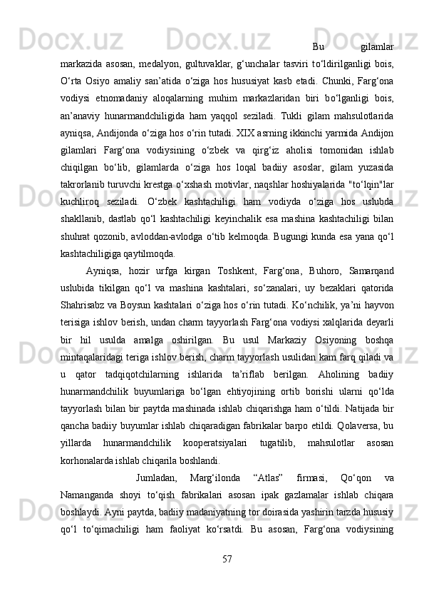 Bu   gilamlar
markazida   asosan,   medalyon,   gultuvaklar,   g‘unchalar   tasviri   t о ‘ldirilganligi   bois,
О ‘rta   Osiyo   amaliy   san’atida   о ‘ziga   hos   hususiyat   kasb   etadi.   Chunki,   Farg‘ona
vodiysi   etnomadaniy   aloqalarning   muhim   markazlaridan   biri   b о ‘lganligi   bois,
an’anaviy   hunarmandchiligida   ham   yaqqol   seziladi.   Tukli   gilam   mahsulotlarida
ayniqsa, Andijonda  о ‘ziga hos  о ‘rin tutadi. XIX asrning ikkinchi yarmida Andijon
gilamlari   Farg‘ona   vodiysining   о ‘zbek   va   qirg‘iz   aholisi   tomonidan   ishlab
chiqilgan   b о ‘lib,   gilamlarda   о ‘ziga   hos   loqal   badiiy   asoslar,   gilam   yuzasida
takrorlanib turuvchi krestga   о ‘xshash motivlar, naqshlar hoshiyalarida "t о ‘lqin"lar
kuchliroq   seziladi.   О ‘zbek   kashtachiligi   ham   vodiyda   о ‘ziga   hos   uslubda
shakllanib,   dastlab   q о ‘l   kashtachiligi   keyinchalik   esa   mashina   kashtachiligi   bilan
shuhrat qozonib, avloddan-avlodga   о ‘tib kelmoqda. Bugungi  kunda esa yana q о ‘l
kashtachiligiga qaytilmoqda. 
Ayniqsa,   hozir   urfga   kirgan   Toshkent,   Farg‘ona,   Buhoro,   Samarqand
uslubida   tikilgan   q о ‘l   va   mashina   kashtalari,   s о ‘zanalari,   uy   bezaklari   qatorida
Shahrisabz va Boysun kashtalari   о ‘ziga hos   о ‘rin tutadi. K о ‘nchilik, ya’ni hayvon
terisiga ishlov berish, undan charm tayyorlash Farg‘ona vodiysi xalqlarida deyarli
bir   hil   usulda   amalga   oshirilgan.   Bu   usul   Markaziy   Osiyoning   boshqa
mintaqalaridagi teriga ishlov berish, charm tayyorlash usulidan kam farq qiladi va
u   qator   tadqiqotchilarning   ishlarida   ta’riflab   berilgan.   Aholining   badiiy
hunarmandchilik   buyumlariga   b о ‘lgan   ehtiyojining   ortib   borishi   ularni   q о ‘lda
tayyorlash bilan bir paytda mashinada ishlab chiqarishga ham   о ‘tildi. Natijada bir
qancha badiiy buyumlar ishlab chiqaradigan fabrikalar barpo etildi. Qolaversa, bu
yillarda   hunarmandchilik   kooperatsiyalari   tugatilib,   mahsulotlar   asosan
korhonalarda ishlab chiqarila boshlandi. 
Jumladan,   Marg‘ilonda   “Atlas”   firmasi,   Q о ‘qon   va
Namanganda   shoyi   t о ‘qish   fabrikalari   asosan   ipak   gazlamalar   ishlab   chiqara
boshlaydi. Ayni paytda, badiiy madaniyatning tor doirasida yashirin tarzda hususiy
q о ‘l   t о ‘qimachiligi   ham   faoliyat   k о ‘rsatdi.   Bu   asosan,   Farg‘ona   vodiysining
57 