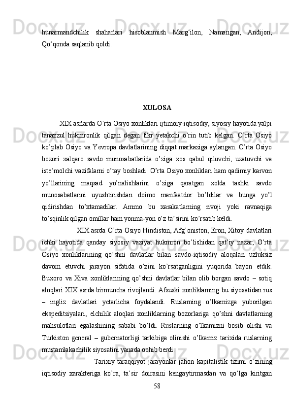 hunarmandchilik   shaharlari   hisoblanmish   Marg‘ilon,   Namangan,   Andijon,
Q о ‘qonda saqlanib qoldi. 
XULOSA
XIX asrlarda O’rta Osiyo xonliklari ijtimoiy-iqtisodiy, siyosiy hayotida yalpi
tanazzul   hukmronlik   qilgan   degan   fikr   yetakchi   o’rin   tutib   kelgan.   O’rta   Osiyo
ko’plab Osiyo va Yevropa davlatlarining diqqat markaziga aylangan. O’rta Osiyo
bozori   xalqaro   savdo   munosabatlarida   o’ziga   xos   qabul   qiluvchi,   uzatuvchi   va
iste’molchi vazifalarni o’tay boshladi. O’rta Osiyo xonliklari ham qadimiy karvon
yo’llarining   maqsad   yo’nalishlarini   o’ziga   qaratgan   xolda   tashki   savdo
munosabatlarini   uyushtirishdan   doimo   manfaatdor   bo’ldilar   va   bunga   yo’l
qidirishdan   to’xtamadilar.   Ammo   bu   xarakatlarning   rivoji   yoki   ravnaqiga
to’sqinlik qilgan omillar ham yonma-yon o’z ta’sirini ko’rsatib keldi. 
XIX asrda O’rta Osiyo Hindiston, Afg’oniston, Eron, Xitoy davlatlari
ichki   hayotida   qanday   siyosiy   vaziyat   hukmron   bo’lishidan   qat’iy   nazar,   O’rta
Osiyo   xonliklarining   qo’shni   davlatlar   bilan   savdo-iqtisodiy   aloqalari   uzluksiz
davom   etuvchi   jarayon   sifatida   o’zini   ko’rsatganligini   yuqorida   bayon   etdik.
Buxoro   va   Xiva   xonliklarining   qo’shni   davlatlar   bilan   olib   borgan   savdo   –   sotiq
aloqlari XIX asrda birmuncha rivojlandi. Afsuski xonliklarning bu siyosatidan rus
–   ingliz   davlatlari   yetarlicha   foydalandi.   Ruslarning   o’lkamizga   yuborilgan
ekspeditsiyalari,   elchilik   aloqlari   xonliklarning   bozorlariga   qo’shni   davlatlarning
mahsulotlari   egalashining   sababi   bo’ldi.   Ruslarning   o’lkamizni   bosib   olishi   va
Turkiston   general   –   gubernatorligi   tarkibiga   olinishi   o’lkamiz   tarixida   ruslarning
mustamlakachilik siyosatini yanada ochib berdi. 
Tarixiy   taraqqiyot   jarayonlar   jahon   kapitalistik   tizimi   o’zining
iqtisodiy   xarakteriga   ko’ra,   ta’sir   doirasini   kengaytirmasdan   va   qo’lga   kiritgan
58 