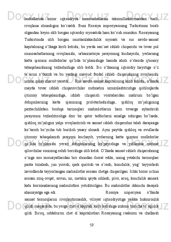 hududlarida   bozor   iqtisodiyoti   munosabatlarini   takomillashtirmasdan   turib,
rivojlana   olmasligini   ko’rsatdi.   Buni   Rossiya   imperiyasining   Turkistonni   bosib
olgandan keyin olib borgan iqtisodiy siyosatida ham ko’rish mumkin. Rossiyaning
Turkistonda   olib   borgan   mustamlakachilik   siyosati   va   rus   savdo-sanoat
kapitalining   o’lkaga   kirib   kelishi,   bu   yerda   san’oat   ishlab   chiqarishi   va   tovar   pul
munosabatlarining   rivojlanishi,   urbanizatsiya   jarayoning   kuchayishi,   yerlarning
katta   qismini   mulkdorlar   qo’lida   to’planishiga   hamda   aholi   o’rtasida   ijtimoiy
tabaqalanishning   tezlashishiga   olib   keldi.   Bu   o’lkaning   iqtisodiy   hayotiga   o’z
ta’sirini   o’tkazdi   va   bu   yerdagi   mavjud   feodal   ishlab   chiqarishning   rivojlanishi
uchun qulay sharoit yaratdi. Rus savdo-sanoat kapitalining kirib kelishi, o’lkada
mayda   tovar   ishlab   chiqaruvchilar   mehnatini   umumlashtirishga   qishloqlarda
ijtimoiy   tabaqalanishga,   ishlab   chiqarish   vositalaridan   mahrum   bo’lgan
dehqonlarning   katta   qismining   proletarlashishiga,   qishloq   xo’jaligining
paxtachilikdan   boshqa   tarmoqlari   mahsulotlarini   ham   tovarga   aylantirish
jarayonini   tezlashtirishga   doir   bir   qator   tadbirlarni   amalga   oshirgan   bo’lsada,
qishloq xo’jaligini yalpi rivojlantirish va sanoat ishlab chiqarishni talab darajasiga
ko’tarish   bo’yicha   tub   burilish   yasay   olmadi.   Ayni   paytda   qishloq   va   ovullarda
ijtimoiy   tabaqalanish   jarayoni   kuchayib,   yerlarning   katta   qismini   mulkdorlar
qo’lida   to’planishi   yersiz   dehqonlarning   ko’payishiga   va   yollanma   mehnat
qiluvchilar sonining oshib borishiga olib keldi. O’lkada sanoat ishlab chiqarishning
o’ziga   xos   xususiyatlaridan   biri   shundan   iborat   ediki,   uning   yetakchi   tarmoqlari
paxta   tozalash,   jun   yuvish,   ipak   quritish   va   o’rash,   konchilik,   yog’   tayyorlash
zavodlarida tayyorlangan mahsulotlar asosan chetga chiqarilgan. Ichki bozor uchun
asosan  oziq-ovqat, sovun, un, metalni  qayta ishlash, pivo, aroq, konchilik sanoati
kabi   korxonalarning   mahsulotlari   yetishtirilgan.   Bu   mahsulotlar   ikkinchi   darajali
ahamiyatga ega edi.  Rossiya   imperiyasi   o’lkada
sanoat   tarmoqlarini   rivojlantirmaslik,   viloyat   iqtisodiyotiga   yakka   hukmronlik
qilish maqsadida, bu yerga chet el kapitali kirib kelishiga imkoni boricha to’sqinlik
qildi.   Biroq,   uddaburon   chet   el   kapitalistlari   Rossiyaning   reaksion   va   chalkash
59 