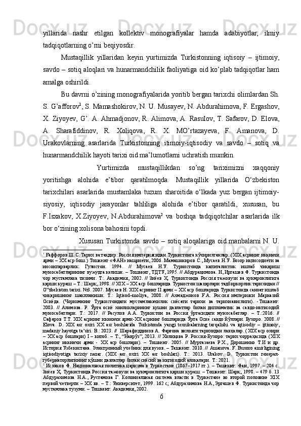 yillarida   nashr   etilgan   kollektiv   monografiyalar   hamda   adabiyotlar,   ilmiy
tadqiqotlarning o’rni beqiyosdir.
Mustaqillik   yillaridan   keyin   yurtimizda   Turkistonning   iqtisoiy   –   ijtimoiy,
savdo – sotiq aloqlari va hunarmandchilik faoliyatiga oid ko’plab tadqiqotlar ham
amalga oshirildi. 
Bu davrni o’zining monografiyalarida yoritib bergan tarixchi olimlardan Sh.
S. G’afforov 1
, S. Mamashokirov, N. U. Musayev, N. Abdurahimova, F. Ergashov,
X. Ziyoyev, G’. A. Ahmadjonov, R. Alimova, A. Rasulov, T. Safarov, D. Elova,
A.   Sharafiddinov,   R.   Xoliqova,   R.   X.   MO’rtazayeva,   F.   Amanova,   D.
Urakovlarning   asarlarida   Turkistonning   itimoiy-iqtisodiy   va   savdo   –   sotiq   va
hunarmandchilik hayoti tarixi oid ma’lumotlarni uchratish mumkin.  
Yurtimizda   mustaqillikdan   so’ng   tariximizni   xaqqoniy
yoritishga   alohida   e’tibor   qaratilmoqda.   Mustaqillik   yillarida   O‘zbekiston
tarixchilari   asarlarida   mustamlaka   tuzum   sharoitida   o‘lkada   yuz   bergan   ijtimoiy-
siyosiy,   iqtisodiy   jarayonlar   tahliliga   alohida   e’tibor   qaratildi,   xususan,   bu
F.Isxakov,   X.Ziyoyev,   N.Abdurahimova 2
  va   boshqa   tadqiqotchilar   asarlarida   ilk
bor o‘zining xolisona bahosini topdi.
Xususan  Turkistonda savdo – sotiq aloqalariga oid manbalarni N. U.
1
 Ғаффоров Ш.С. Тарих ва тақдир: Россия имп e риясидан Туркистонга кўчирилганлар: ( XIX  асрнинг иккинчи
ярми –  XX  аср бош.) Тошкeнт «ФАН» нашрие?ти, 2006. Мамашокиров С., Мусаев Н.У. Бозор иқтисоди	е?ти ва
инсонпарварлик.   Гулистон.   1994.   //   Мусаев   Н.У.   Туркистонда   капиталистик   ишлаб   чиқариш
муносабатларининг вужудга келиши. – Тошкент, ТДТУ, 1995. // Абдураҳимова. Н, Иргашев Ф. Туркистонда
чор   мустамлака   тизими.   T :.   Академия,   2002.   //   Зиёев   Ҳ.   Туркистонда   Россия   тажовузи   ва   ҳукмронлигига
қарши кураш – Т.: Шарқ, 1998. // ХIХ – ХХ аср бошларида Туркистон шаҳарлари тадбиркорлик тарихидан //
O”zbekiston tarixi. №3. 2007. Мусаев Н. ХIХ асрнинг II ярми – ХХ аср бошларида Туркистонда саноат ишлаб
чиқаришнинг   шаклланиши.   Т.:   Iqtisod–moliya,   2008.   //   Ахмаджонов   F.A.   Россия   империяси   Марказий
Осиёда.   (Чоризмнинг   Туркистондаги   мустамлакачилик   сиёсати   тарихи   ва   тарихнавислиги).   -Тошкент:
2003.   //   Алимова.   Р.   Ў рта   осиё   хонликларининг   кушни   давлатлар   билан   дипломатик   ва   савдо-иктисодий
муносабатлари.   T .:   2017.   //   Расулов   А.А.   Туркистон   ва   Россия   ўртасидаги   муносабатлар.   –   Т.:2016.   //
Сафаров Т.Т. XIX асрнинг иккинчи ярми-XX асрнинг бошларида Ўрта Оси	
е? савдо йўллари. Бухоро. 2008. //
Elova .   D .   XIX   asr   oxiri   XX   asr   boshlarida   Turkistonda   yangi   texnikalarning   tarqalishi   va   iqtisodiy   –   ijtimoiy ,
madaniy   hayotga   ta ’ siri .  B .: 2023. //  Шарафиддинов А. Фарғона вилояти тарихидан лавҳалар. ( XIX  аср охири
–   XX   аср бошлари)   I   – китоб. – Т:, “Наврўз”, 2013. // Холиқова Р. Россия-Бухоро: тарих чорраҳасида ( XIX
асрнинг   иккинчи   ярми   -   XX   аср   бошлари).   –   Тошкент.   2005.   //   Муртазаева   Р.Х.,   Дорошенко   Т.И   и   др.
История Узбекистана. Электронный учебник для вузов. – Ташкент. 2010. //   Amanova .  F .  Buxoro   amirligining
iqtisodiyotiga   tarixiy   nazar .   ( XIX   asr   oxiri   XX   asr   boshlari ).   T .:   2013.   Urakov .   D .   Туркистон   генерал-
губернаторлигининг қўшни давлатлар билан сиёсий ва иқтисодий алоқалари.  T .: 2021. 
2
  Исхаков Ф. Национальная политика царизма в Туркестане (1867–1917 гг.). – Ташекнт: Фан, 1997. – 204 с.
Зиёев Ҳ. Туркистонда Россия тажовузи ва ҳукмронлигига қарши кураш. – Тошкент: Шарқ, 1998. – 479 б. 13
Абдурахимова   Н.А.,   Рустамова   Г.   Колониальная   система   власти   в   Туркестане   во   второй   половине   XIX
первой четверти – XX вв. – Т.: Университет, 1999. 162 с; Абдурахимова Н.А, Эргашев Ф. Туркистонда чор
мустамлака тузуми. – Тошкент: Академия, 2002.
6 