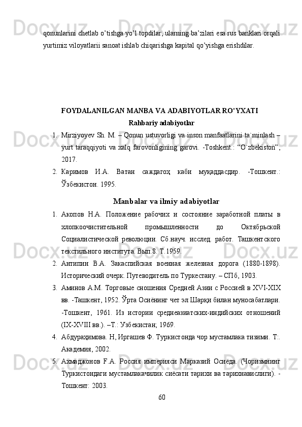 qonunlarini chetlab o’tishga yo’l topdilar, ularning ba’zilari esa rus banklari orqali
yurtimiz viloyatlarii sanoat ishlab chiqarishga kapital qo’yishga erishdilar.
FOYDALANILGAN MANBA VA ADABIYOTLAR RO’YXATI
Rahbariy adabiyotlar
1. Mirziyoyev Sh. M. – Qonun ustuvorligi va inson manfaatlarini ta`minlash –
yurt   taraqqiyoti   va   xalq   farovonligining   garovi.   -Toshkent.:   “O`zbekiston”,
2017.
2. Каримов   И . А .   Ватан   саждагоҳ   каби   муқаддасдир .   - Тошк e нт .:
Ўзб e кистон .  1995.
Manbalar   va   ilmiy   adabiyotlar
1. Акопов   Н.А.   Положение   рабочих   и   состояние   заработной   платы   в
хлопкоочистительной   промышленности   до   Октябрьской
Социалистической   революции.   Сб.науч.   исслед.   работ.   Ташкентского
текстильного института. Вып.8. Т.1959.
2. Антипин   В.А.   Закаспийская   военная   железная   дорога   (1880-1898).
Исторический очерк. Путеводитель по Туркестану. – СПб, 1903.
3. Аминов А.М. Торговые сношения Средней Азии с Россией в X VI -XIX
вв. -Ташкент, 1952. Ўрта Осиёнинг чет эл Шарқи билан муносабатлари.
-Тошкент,   1961.   Из   истории   среднеазиатских-индийских   отношений
(IX-XVIII вв.). –Т.: Узбекистан; 1969. 
4. Абдураҳимова. Н, Иргашев Ф. Туркистонда чор мустамлака тизими.  T :.
Академия, 2002. 
5. Ахмаджонов   F.A.   Россия   империяси   Марказий   Осиёда.   (Чоризмнинг
Туркистондаги мустамлакачилик сиёсати тарихи ва тарихнавислиги). -
Тошкент: 2003. 
60 