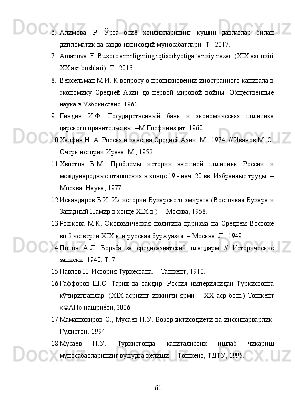 6. Алимова.   Р.   Ў рта   осиё   хонликларининг   кушни   давлатлар   билан
дипломатик ва савдо-иктисодий муносабатлари.  T .: 2017.
7. Amanova. F. Buxoro amirligining iqtisodiyotiga tarixiy nazar. (XIX asr oxiri
XX asr boshlari). T .: 2013.  
8. Вексельман М.И. К вопросу о проникновении иностранного капитала в
экономику   Средней   Азии   до   первой   мировой   войны.   Общественные
наука в Узбекистане. 1961. 
9. Гиндин   И.Ф.   Государственный   банк   и   экономическая   политика
царского правительствы. –М.Госфиниздат. 1960. 
10. Халфин Н. А. Россия и ханства Средней Азии. М., 1974. // Иванов М. С.
Очерк истории Ирана. М., 1952. 
11. Хвостов   В.М.   Проблемы   истории   внешней   политики   России   и
международные отношения в конце 19 - нач. 20 вв. Избранные труды. –
Москва: Наука, 1977. 
12. Искандаров  Б.И. Из  истории Бухарского  эмирата  (Восточная  Бухара  и
Западный Памир в конце XIX в.). – Москва, 1958. 
13. Рожкова   М.К.   Экономическая   политика   царизма   на   Среднем   Востоке
во 2 четверти XIX в. и русская буржуазия. – Москва, Л., 1949. 
14. Попов   А.Л.   Борьба   за   среднеазиатский   плацдарм   //   Исторические
записки. 1940. Т. 7. 
15. Павлов Н. История Туркестана. – Ташкент, 1910.
16. Ғаффоров   Ш.С.   Тарих   ва   тақдир:   Россия   имп e риясидан   Туркистонга
кўчирилганлар:   ( XIX   асрнинг   иккинчи   ярми   –   XX   аср   бош.)   Тошкeнт
«ФАН» нашрие?ти, 2006. 
17. Мамашокиров С., Мусаев  Н.У. Бозор иқтисоди	
е?ти  ва инсонпарварлик.
Гулистон. 1994. 
18. Мусаев   Н.У.   Туркистонда   капиталистик   ишлаб   чиқариш
муносабатларининг вужудга келиши. – Тошкент, ТДТУ, 1995. 
61 