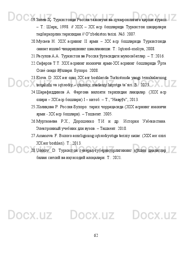 19. Зиёев Ҳ. Туркистонда Россия тажовузи ва ҳукмронлигига қарши кураш
–   Т.:   Шарқ,   1998.   //   ХIХ   –   ХХ   аср   бошларида   Туркистон   шаҳарлари
тадбиркорлик тарихидан // O”zbekiston tarixi. №3. 2007. 
20. Мусаев   Н.   ХIХ   асрнинг   II   ярми   –   ХХ   аср   бошларида   Туркистонда
саноат ишлаб чиқаришнинг шаклланиши. Т.: Iqtisod–moliya, 2008. 
21. Расулов А.А. Туркистон ва Россия ўртасидаги муносабатлар. – Т.:2016. 
22. Сафаров Т.Т. XIX асрнинг иккинчи ярми-XX асрнинг бошларида Ўрта
Осие? савдо йўллари. Бухоро. 2008. 
23. Elova .  D .  XIX   asr   oxiri   XX   asr   boshlarida   Turkistonda   yangi   texnikalarning
tarqalishi   va   iqtisodiy  –  ijtimoiy ,  madaniy   hayotga   ta ’ siri .  B .: 2023. 
24. Шарафиддинов   А.   Фарғона   вилояти   тарихидан   лавҳалар.   ( XIX   аср
охири –  XX  аср бошлари)  I  – китоб. – Т:, “Наврўз”, 2013. 
25. Холиқова Р. Россия-Бухоро:  тарих чорраҳасида  ( XIX   асрнинг иккинчи
ярми -  XX  аср бошлари). – Тошкент. 2005. 
26. Муртазаева   Р.Х.,   Дорошенко   Т.И   и   др.   История   Узбекистана.
Электронный учебник для вузов. – Ташкент. 2010. 
27. Amanova. F. Buxoro amirligining iqtisodiyotiga tarixiy nazar. (XIX asr oxiri
XX asr boshlari). T .: 2013. 
28. Urakov .   D .   Туркистон   генерал-губернаторлигининг   қўшни   давлатлар
билан сиёсий ва иқтисодий алоқалари.  T .: 2021. 
62 