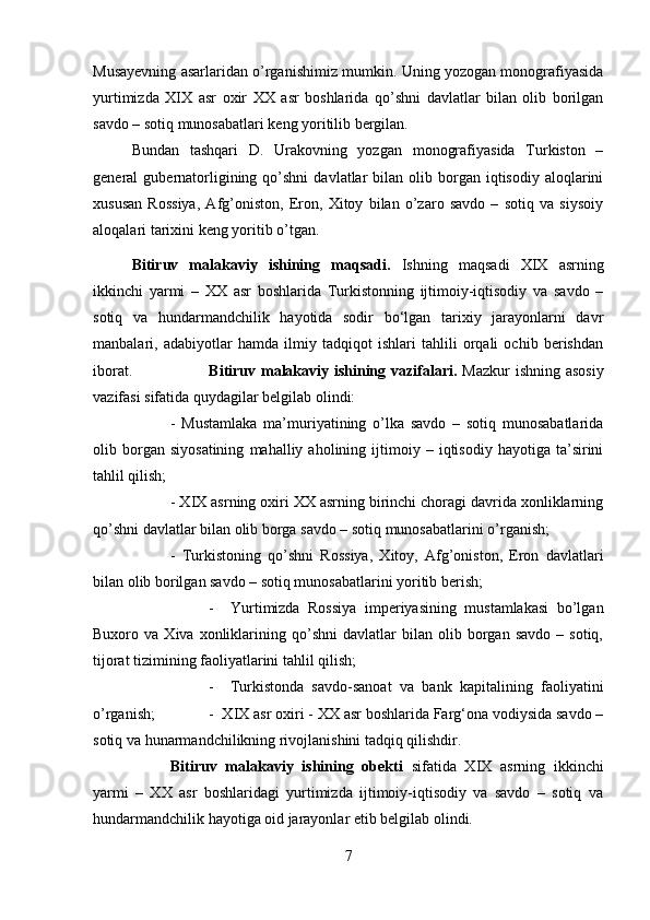 Musayevning asarlaridan o’rganishimiz mumkin. Uning yozogan monografiyasida
yurtimizda   XIX   asr   oxir   XX   asr   boshlarida   qo’shni   davlatlar   bilan   olib   borilgan
savdo – sotiq munosabatlari keng yoritilib bergilan. 
Bundan   tashqari   D.   Urakovning   yozgan   monografiyasida   Turkiston   –
general   gubernatorligining  qo’shni   davlatlar   bilan  olib  borgan  iqtisodiy  aloqlarini
xususan   Rossiya,   Afg’oniston,   Eron,   Xitoy   bilan   o’zaro   savdo   –   sotiq   va   siysoiy
aloqalari tarixini keng yoritib o’tgan.
Bitiruv   malakaviy   ishining   maqsadi.   Ishning   maqsadi   XIX   asrning
ikkinchi   yarmi   –   XX   asr   boshlarida   Turkistonning   ijtimoiy-iqtisodiy   va   savdo   –
sotiq   va   hundarmandchilik   hayotida   sodir   bo‘lgan   tarixiy   jarayonlarni   davr
manbalari,   adabiyotlar   hamda   ilmiy   tadqiqot   ishlari   tahlili   orqali   ochib   berishdan
iborat. Bitiruv malakaviy ishining vazifalari.   Mazkur  ishning asosiy
vazifasi sifatida quydagilar belgilab olindi: 
-   Mustamlaka   ma’muriyatining   o’lka   savdo   –   sotiq   munosabatlarida
olib  borgan  siyosatining   mahalliy  aholining   ijtimoiy   –  iqtisodiy   hayotiga  ta’sirini
tahlil qilish; 
- XIX asrning oxiri XX asrning birinchi choragi davrida xonliklarning
qo’shni davlatlar bilan olib borga savdo – sotiq munosabatlarini o’rganish; 
-   Turkistoning   qo’shni   Rossiya,   Xitoy,   Afg’oniston,   Eron   davlatlari
bilan olib borilgan savdo – sotiq munosabatlarini yoritib berish; 
-     Yurtimizda   Rossiya   imperiyasining   mustamlakasi   bo’lgan
Buxoro  va   Xiva   xonliklarining  qo’shni   davlatlar   bilan   olib  borgan  savdo   –  sotiq,
tijorat tizimining faoliyatlarini tahlil qilish; 
-     Turkistonda   savdo-sanoat   va   bank   kapitalining   faoliyatini
o’rganish;  -  XIX asr oxiri - XX asr boshlarida Farg‘ona vodiysida savdo –
sotiq va hunarmandchilikning rivojlanishini tadqiq qilishdir.
Bitiruv   malakaviy   ishining   obekti   sifatida   XIX   asrning   ikkinchi
yarmi   –   XX   asr   boshlaridagi   yurtimizda   ijtimoiy-iqtisodiy   va   savdo   –   sotiq   va
hundarmandchilik hayotiga oid jarayonlar etib belgilab olindi.
7 