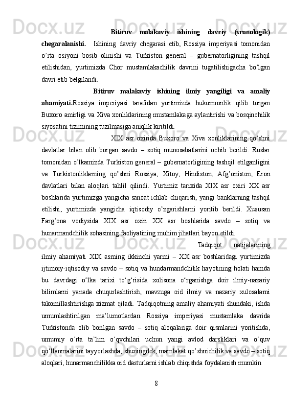 Bitiruv   malakaviy   ishining   davriy   (xronologik)
chegaralanishi. Ishining   davriy   chegarasi   etib,   Rossiya   imperiyasi   tomonidan
o’rta   osiyoni   bosib   olinishi   va   Turkiston   general   –   gubernatorligining   tashqil
etilishidan,   yurtimizda   Chor   mustamlakachilik   davrini   tugatilishigacha   bo’lgan
davri etib belgilandi.
Bitiruv   malakaviy   ishining   ilmiy   yangiligi   va   amaliy
ahamiyati. Rossiya   imperiyasi   tarafidan   yurtimizda   hukumronlik   qilib   turgan
Buxoro amirligi va Xiva xonliklarining mustamlakaga aylantirishi va bosqinchilik
siyosatini tizimining tuzilmasiga aniqlik kiritildi. 
XIX   asr   oxirida   Buxoro   va   Xiva   xonliklarining   qo’shni
davlatlar   bilan   olib   borgan   savdo   –   sotiq   munosabatlarini   ochib   berildi.   Ruslar
tomonidan o’lkamizda Turkiston general – gubernatorligining tashqil etilganligini
va   Turkistonliklarning   qo’shni   Rossiya,   Xitoy,   Hindiston,   Afg’oniston,   Eron
davlatlari   bilan   aloqlari   tahlil   qilindi.   Yurtimiz   tarixida   XIX   asr   oxiri   XX   asr
boshlarida yurtimizga yangicha sanoat ichlab chiqarish, yangi banklarning tashqil
etilishi,   yurtimizda   yangicha   iqtisodiy   o’zgarishlarni   yoritib   berildi.   Xususan
Farg’ona   vodiysida   XIX   asr   oxiri   XX   asr   boshlarida   savdo   –   sotiq   va
hunarmandchilik sohasining faoliyatining muhim jihatlari bayon etildi.
Tadqiqot   natijalarining
ilmiy   ahamiyati   XIX   asrning   ikkinchi   yarmi   –   XX   asr   boshlaridagi   yurtimizda
ijtimoiy-iqtisodiy   va  savdo   –   sotiq   va  hundarmandchilik   hayotining  holati   hamda
bu   davrdagi   o‘lka   tarixi   to‘g‘risida   xolisona   o‘rganishga   doir   ilmiy-nazariy
bilimlarni   yanada   chuqurlashtirish,   mavzuga   oid   ilmiy   va   nazariy   xulosalarni
takomillashtirishga xizmat  qiladi. Tadqiqotning amaliy ahamiyati  shundaki, ishda
umumlashtirilgan   ma’lumotlardan   Rossiya   imperiyasi   mustamlaka   davrida
Turkistonda   olib   borilgan   savdo   –   sotiq   aloqalariga   doir   qismlarini   yoritishda,
umumiy   o‘rta   ta’lim   o‘qvchilari   uchun   yangi   avlod   darsliklari   va   o‘quv
qo‘llanmalarini tayyorlashda, shuningdek, mamlakat qo’shnichilik va savdo – sotiq
aloqlari, hunarmanchilikka oid dasturlarni ishlab chiqishda foydalanish mumkin.
8 