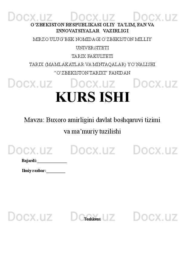 O’ZBEKISTON RESPUBLIKASI OLIY  TA’LIM, FAN VA
INNOVATSIYALAR   VAZIRLIGI
MIRZO ULUG’BEK NOMIDAGI O’ZBEKISTON MILLIY
UNIVERSITETI
TARIX FAKULTETI
TARIX (MAMLAKATLAR VA MINTAQALAR) YO’NALISHI
“O’ZBEKISTON TARIXI” FANIDAN
KURS ISHI
Mavzu:  Buxoro amirligini davlat boshqaruvi tizimi
va ma’muriy tuzilishi
Bajardi:______________
Ilmiy raxbar:_________
Toshkent 