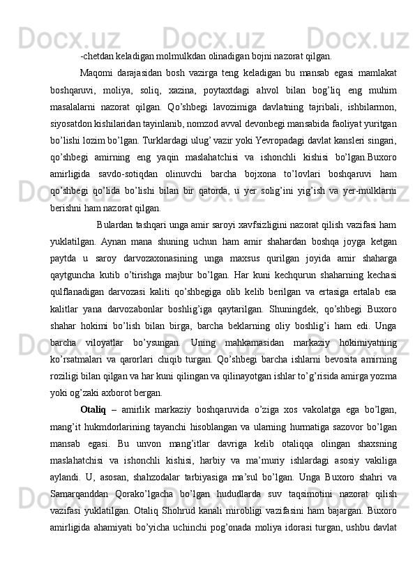 -chetdan keladigan molmulkdan olinadigan bojni nazorat qilgan.
Maqomi   darajasidan   bosh   vazirga   teng   keladigan   bu   mansab   egasi   mamlakat
boshqaruvi,   moliya,   soliq,   xazina,   poytaxtdagi   ahvol   bilan   bog’liq   eng   muhim
masalalarni   nazorat   qilgan.   Qo’shbegi   lavozimiga   davlatning   tajribali,   ishbilarmon,
siyosatdon kishilaridan tayinlanib, nomzod avval devonbegi mansabida faoliyat yuritgan
bo’lishi lozim bo’lgan. Turklardagi ulug’ vazir yoki Yevropadagi davlat kansleri singari,
qo’shbegi   amirning   eng   yaqin   maslahatchisi   va   ishonchli   kishisi   bo’lgan.Buxoro
amirligida   savdo-sotiqdan   olinuvchi   barcha   bojxona   to’lovlari   boshqaruvi   ham
qo’shbegi   qo’lida   bo’lishi   bilan   bir   qatorda,   u   yer   solig’ini   yig’ish   va   yer-mulklarni
berishni ham nazorat qilgan. 
       Bulardan tashqari unga amir saroyi xavfsizligini nazorat qilish vazifasi ham
yuklatilgan.   Aynan   mana   shuning   uchun   ham   amir   shahardan   boshqa   joyga   ketgan
paytda   u   saroy   darvozaxonasining   unga   maxsus   qurilgan   joyida   amir   shaharga
qaytguncha   kutib   o’tirishga   majbur   bo’lgan.   Har   kuni   kechqurun   shaharning   kechasi
qulflanadigan   darvozasi   kaliti   qo’shbegiga   olib   kelib   berilgan   va   ertasiga   ertalab   esa
kalitlar   yana   darvozabonlar   boshlig’iga   qaytarilgan.   Shuningdek,   qo’shbegi   Buxoro
shahar   hokimi   bo’lish   bilan   birga,   barcha   beklarning   oliy   boshlig’i   ham   edi.   Unga
barcha   viloyatlar   bo’ysungan.   Uning   mahkamasidan   markaziy   hokimiyatning
ko’rsatmalari   va   qarorlari   chiqib   turgan.   Qo’shbegi   barcha   ishlarni   bevosita   amirning
roziligi bilan qilgan va har kuni qilingan va qilinayotgan ishlar to’g’risida amirga yozma
yoki og’zaki axborot bergan.
Otaliq   –   amirlik   markaziy   boshqaruvida   o’ziga   xos   vakolatga   ega   bo’lgan,
mang’it   hukmdorlarining   tayanchi   hisoblangan   va   ularning   hurmatiga   sazovor   bo’lgan
mansab   egasi.   Bu   unvon   mang’itlar   davriga   kelib   otaliqqa   olingan   shaxsning
maslahatchisi   va   ishonchli   kishisi,   harbiy   va   ma’muriy   ishlardagi   asosiy   vakiliga
aylandi.   U,   asosan,   shahzodalar   tarbiyasiga   ma’sul   bo’lgan.   Unga   Buxoro   shahri   va
Samarqanddan   Qorako’lgacha   bo’lgan   hududlarda   suv   taqsimotini   nazorat   qilish
vazifasi   yuklatilgan.   Otaliq   Shohrud   kanali   mirobligi   vazifasini   ham   bajargan.   Buxoro
amirligida  ahamiyati  bo’yicha  uchinchi  pog’onada  moliya idorasi   turgan,  ushbu  davlat 