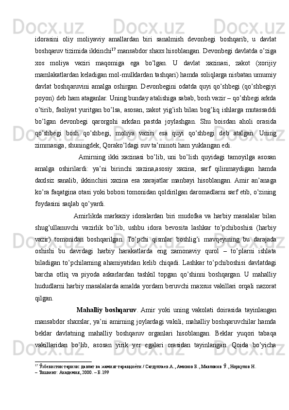 idorasini   oliy   moliyaviy   amallardan   biri   sanalmish   devonbegi   boshqarib,   u   davlat
boshqaruv tizimida ikkinchi 17
 mansabdor shaxs hisoblangan. Devonbegi davlatda o’ziga
xos   moliya   vaziri   maqomiga   ega   bo’lgan.   U   davlat   xazinasi,   zakot   (xorijiy
mamlakatlardan keladigan mol-mulklardan tashqari) hamda soliqlarga nisbatan umumiy
davlat boshqaruvini amalga oshirgan. Devonbegini  odatda quyi  qo’shbegi  (qo’shbegiyi
poyon) deb ham ataganlar. Uning bunday atalishiga sabab, bosh vazir – qo’shbegi arkda
o’tirib, faoliyat yuritgan bo’lsa, asosan, zakot yig’ish bilan bog’liq ishlarga mutassaddi
bo’lgan   devonbegi   qarorgohi   arkdan   pastda   joylashgan.   Shu   boisdan   aholi   orasida
qo’shbegi   bosh   qo’shbegi,   moliya   vaziri   esa   quyi   qo’shbegi   deb   atalgan.   Uning
zimmasiga, shuningdek, Qorako’ldagi suv ta’minoti ham yuklangan edi.
               Amirning   ikki   xazinasi   bo’lib,   uni   bo’lish   quyidagi   tamoyilga   asosan
amalga   oshirilardi:   ya’ni   birinchi   xazina,asosiy   xazina,   sarf   qilinmaydigan   hamda
daxlsiz   sanalib,   ikkinchisi   xazina   esa   xarajatlar   manbayi   hisoblangan.  Amir   an’anaga
ko’ra faqatgina otasi yoki bobosi tomonidan qoldirilgan daromadlarni sarf etib, o’zining
foydasini saqlab qo’yardi.
             Amirlikda   markaziy   idoralardan   biri   mudofaa   va   harbiy   masalalar   bilan
shug’ullanuvchi   vazirlik   bo’lib,   ushbu   idora   bevosita   lashkar   to’pchiboshisi   (harbiy
vazir)   tomonidan   boshqarilgan.   To’pchi   qismlar   boshlig’i   mavqeyining   bu   darajada
oshishi   bu   davrdagi   harbiy   harakatlarda   eng   zamonaviy   qurol   –   to’plarni   ishlata
biladigan  to’pchilarning  ahamiyatidan  kelib  chiqadi.   Lashkar  to’pchiboshisi   davlatdagi
barcha   otliq   va   piyoda   askarlardan   tashkil   topgan   qo’shinni   boshqargan.   U   mahalliy
hududlarni harbiy masalalarda amalda yordam beruvchi maxsus vakillari orqali nazorat
qilgan. 
              Mahalliy   boshqaruv .  Amir   yoki   uning   vakolati   doirasida   tayinlangan
mansabdor  shaxslar, ya’ni  amirning joylardagi  vakili, mahalliy boshqaruvchilar hamda
beklar   davlatning   mahalliy   boshqaruv   organlari   hisoblangan.   Beklar   yuqori   tabaqa
vakillaridan   bo’lib,   asosan   yirik   yer   egalari   orasidan   tayinlangan.   Qoida   bo’yicha
17
  Ўзбекистон тарихи: давлат ва жамият тараққиеvти / Сагдуллаев.А., Аминов Б., Мавлонов Ў., Норқулов Н. 
– Тошкент: Академия, 2000. – Б.199 