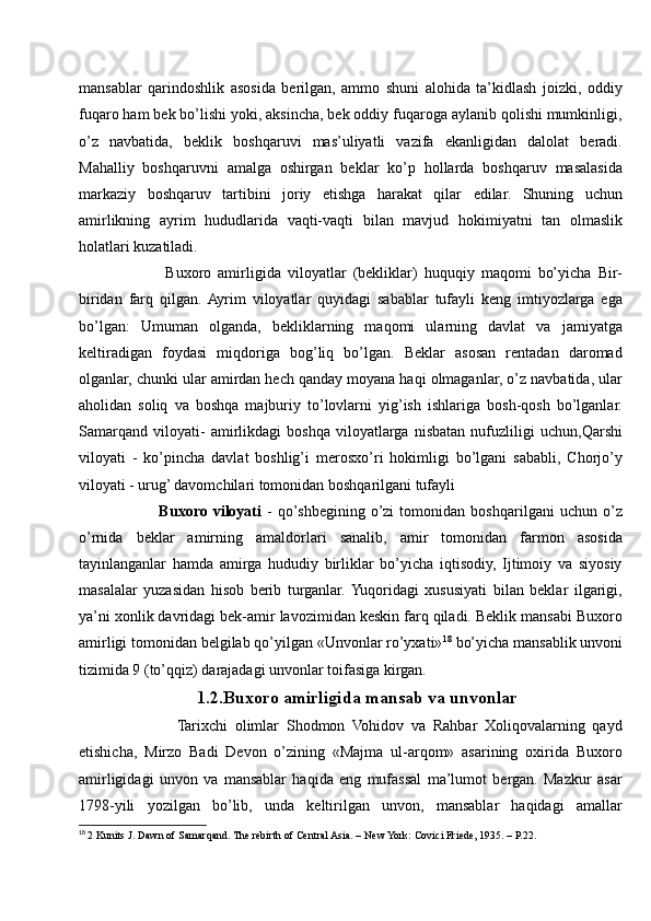 mansablar   qarindoshlik   asosida   berilgan,   ammo   shuni   alohida   ta’kidlash   joizki,   oddiy
fuqaro ham bek bo’lishi yoki, aksincha, bek oddiy fuqaroga aylanib qolishi mumkinligi,
o’z   navbatida,   beklik   boshqaruvi   mas’uliyatli   vazifa   ekanligidan   dalolat   beradi.
Mahalliy   boshqaruvni   amalga   oshirgan   beklar   ko’p   hollarda   boshqaruv   masalasida
markaziy   boshqaruv   tartibini   joriy   etishga   harakat   qilar   edilar.   Shuning   uchun
amirlikning   ayrim   hududlarida   vaqti-vaqti   bilan   mavjud   hokimiyatni   tan   olmaslik
holatlari kuzatiladi. 
            Buxoro   amirligida   viloyatlar   (bekliklar)   huquqiy   maqomi   bo’yicha   Bir-
biridan   farq   qilgan.  Ayrim   viloyatlar   quyidagi   sabablar   tufayli   keng   imtiyozlarga   ega
bo’lgan:   Umuman   olganda,   bekliklarning   maqomi   ularning   davlat   va   jamiyatga
keltiradigan   foydasi   miqdoriga   bog’liq   bo’lgan.   Beklar   asosan   rentadan   daromad
olganlar, chunki ular amirdan hech qanday moyana haqi olmaganlar, o’z navbatida, ular
aholidan   soliq   va   boshqa   majburiy   to’lovlarni   yig’ish   ishlariga   bosh-qosh   bo’lganlar.
Samarqand   viloyati-   amirlikdagi   boshqa   viloyatlarga   nisbatan   nufuzliligi   uchun,Qarshi
viloyati   -   ko’pincha   davlat   boshlig’i   merosxo’ri   hokimligi   bo’lgani   sababli,   Chorjo’y
viloyati - urug’ davomchilari tomonidan boshqarilgani tufayli
            Buxoro   viloyati   -   qo’shbegining   o’zi   tomonidan   boshqarilgani   uchun   o’z
o’rnida   beklar   amirning   amaldorlari   sanalib,   amir   tomonidan   farmon   asosida
tayinlanganlar   hamda   amirga   hududiy   birliklar   bo’yicha   iqtisodiy,   Ijtimoiy   va   siyosiy
masalalar   yuzasidan   hisob   berib   turganlar.  Yuqoridagi   xususiyati   bilan   beklar   ilgarigi,
ya’ni xonlik davridagi bek-amir lavozimidan keskin farq qiladi. Beklik mansabi Buxoro
amirligi tomonidan belgilab qo’yilgan «Unvonlar ro’yxati» 18
 bo’yicha mansablik unvoni
tizimida 9 (to’qqiz) darajadagi unvonlar toifasiga kirgan. 
1.2.Buxoro amirligida mansab va unvonlar
              Tarixchi   olimlar   Shodmon   Vohidov   va   Rahbar   Xoliqovalarning   qayd
etishicha,   Mirzo   Badi   Devon   o’zining   «Majma   ul-arqom»   asarining   oxirida   Buxoro
amirligidagi   unvon   va   mansablar   haqida   eng   mufassal   ma’lumot   bergan.   Mazkur   asar
1798-yili   yozilgan   bo’lib,   unda   keltirilgan   unvon,   mansablar   haqidagi   amallar
18
  2 Kunits J. Dawn of Samarqand. The rebirth of Central Asia. – New York: Covici Friede, 1935. – Р.22. 