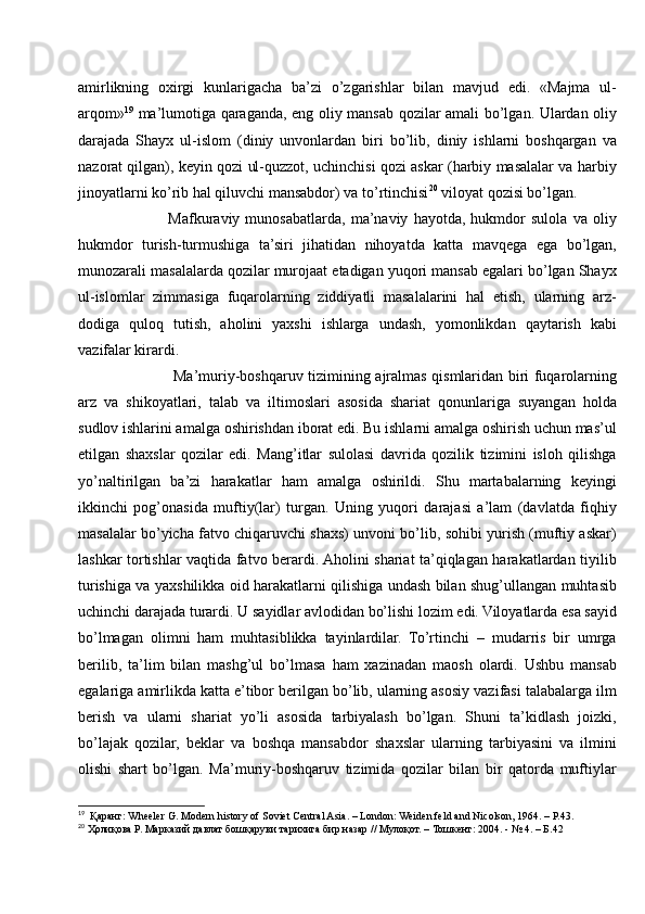 amirlikning   oxirgi   kunlarigacha   ba’zi   o’zgarishlar   bilan   mavjud   edi.   «Majma   ul-
arqom» 19
  ma’lumotiga qaraganda, eng oliy mansab qozilar amali bo’lgan. Ulardan oliy
darajada   Shayx   ul-islom   (diniy   unvonlardan   biri   bo’lib,   diniy   ishlarni   boshqargan   va
nazorat qilgan), keyin qozi ul-quzzot, uchinchisi qozi askar (harbiy masalalar va harbiy
jinoyatlarni ko’rib hal qiluvchi mansabdor) va to’rtinchisi 20
 viloyat qozisi bo’lgan. 
                Mafkuraviy   munosabatlarda,   ma’naviy   hayotda,   hukmdor   sulola   va   oliy
hukmdor   turish-turmushiga   ta’siri   jihatidan   nihoyatda   katta   mavqega   ega   bo’lgan,
munozarali masalalarda qozilar murojaat etadigan yuqori mansab egalari bo’lgan Shayx
ul-islomlar   zimmasiga   fuqarolarning   ziddiyatli   masalalarini   hal   etish,   ularning   arz-
dodiga   quloq   tutish,   aholini   yaxshi   ishlarga   undash,   yomonlikdan   qaytarish   kabi
vazifalar kirardi. 
                   Ma’muriy-boshqaruv tizimining ajralmas qismlaridan biri fuqarolarning
arz   va   shikoyatlari,   talab   va   iltimoslari   asosida   shariat   qonunlariga   suyangan   holda
sudlov ishlarini amalga oshirishdan iborat edi. Bu ishlarni amalga oshirish uchun mas’ul
etilgan   shaxslar   qozilar   edi.   Mang’itlar   sulolasi   davrida   qozilik   tizimini   isloh   qilishga
yo’naltirilgan   ba’zi   harakatlar   ham   amalga   oshirildi.   Shu   martabalarning   keyingi
ikkinchi   pog’onasida   muftiy(lar)   turgan.   Uning   yuqori   darajasi   a’lam   (davlatda   fiqhiy
masalalar bo’yicha fatvo chiqaruvchi shaxs) unvoni bo’lib, sohibi yurish (muftiy askar)
lashkar tortishlar vaqtida fatvo berardi. Aholini shariat ta’qiqlagan harakatlardan tiyilib
turishiga va yaxshilikka oid harakatlarni qilishiga undash bilan shug’ullangan muhtasib
uchinchi darajada turardi. U sayidlar avlodidan bo’lishi lozim edi. Viloyatlarda esa sayid
bo’lmagan   olimni   ham   muhtasiblikka   tayinlardilar.   To’rtinchi   –   mudarris   bir   umrga
berilib,   ta’lim   bilan   mashg’ul   bo’lmasa   ham   xazinadan   maosh   olardi.   Ushbu   mansab
egalariga amirlikda katta e’tibor berilgan bo’lib, ularning asosiy vazifasi talabalarga ilm
berish   va   ularni   shariat   yo’li   asosida   tarbiyalash   bo’lgan.   Shuni   ta’kidlash   joizki,
bo’lajak   qozilar,   beklar   va   boshqa   mansabdor   shaxslar   ularning   tarbiyasini   va   ilmini
olishi   shart   bo’lgan.   Ma’muriy-boshqaruv   tizimida   qozilar   bilan   bir   qatorda   muftiylar
19
  Қаранг: Wheeler G. Modern history of Soviet Central Asia. – London: Weiden feld and Nicolson, 1964. – P.43.
20
 Ҳолиқова Р. Марказий давлат бошқаруви тарихига бир назар // Мулоқот. – Тошкент: 2004. - № 4. – Б.42 