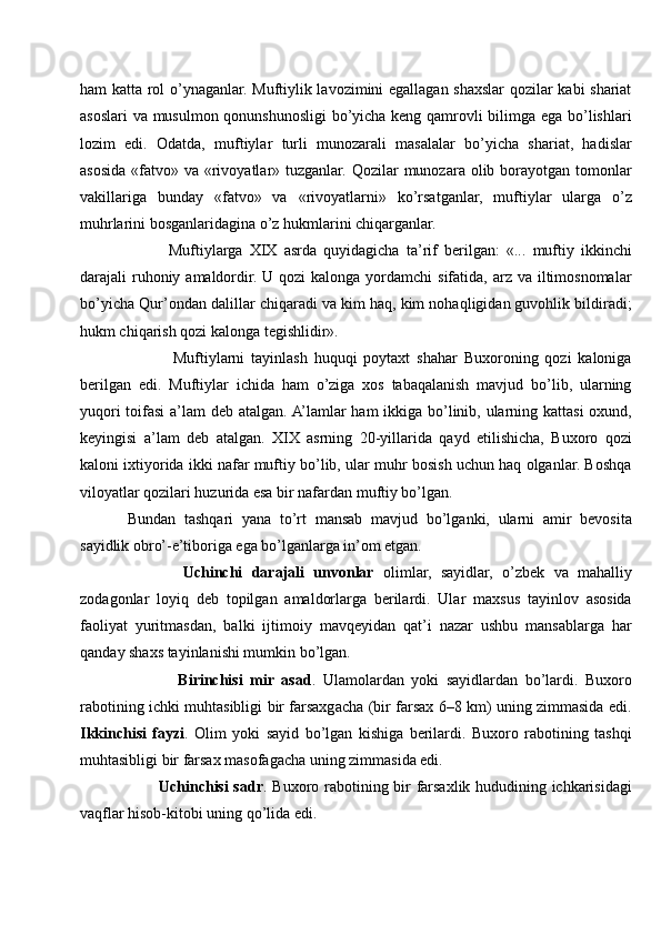 ham katta rol o’ynaganlar. Muftiylik lavozimini egallagan shaxslar qozilar kabi shariat
asoslari va musulmon qonunshunosligi bo’yicha keng qamrovli bilimga ega bo’lishlari
lozim   edi.   Odatda,   muftiylar   turli   munozarali   masalalar   bo’yicha   shariat,   hadislar
asosida «fatvo» va «rivoyatlar» tuzganlar. Qozilar  munozara olib borayotgan tomonlar
vakillariga   bunday   «fatvo»   va   «rivoyatlarni»   ko’rsatganlar,   muftiylar   ularga   o’z
muhrlarini bosganlaridagina o’z hukmlarini chiqarganlar. 
            Muftiylarga   XIX   asrda   quyidagicha   ta’rif   berilgan:   «...   muftiy   ikkinchi
darajali  ruhoniy amaldordir. U qozi  kalonga yordamchi  sifatida, arz va iltimosnomalar
bo’yicha Qur’ondan dalillar chiqaradi va kim haq, kim nohaqligidan guvohlik bildiradi;
hukm chiqarish qozi kalonga tegishlidir».
              Muftiylarni   tayinlash   huquqi   poytaxt   shahar   Buxoroning   qozi   kaloniga
berilgan   edi.   Muftiylar   ichida   ham   o’ziga   xos   tabaqalanish   mavjud   bo’lib,   ularning
yuqori  toifasi  a’lam  deb atalgan. A’lamlar ham ikkiga bo’linib, ularning kattasi  oxund,
keyingisi   a’lam   deb   atalgan.   XIX   asrning   20-yillarida   qayd   etilishicha,   Buxoro   qozi
kaloni ixtiyorida ikki nafar muftiy bo’lib, ular muhr bosish uchun haq olganlar. Boshqa
viloyatlar qozilari huzurida esa bir nafardan muftiy bo’lgan.
Bundan   tashqari   yana   to’rt   mansab   mavjud   bo’lganki,   ularni   amir   bevosita
sayidlik obro’-e’tiboriga ega bo’lganlarga in’om etgan.
            Uchinchi   darajali   unvonlar   olimlar,   sayidlar,   o’zbek   va   mahalliy
zodagonlar   loyiq   deb   topilgan   amaldorlarga   berilardi.   Ular   maxsus   tayinlov   asosida
faoliyat   yuritmasdan,   balki   ijtimoiy   mavqeyidan   qat’i   nazar   ushbu   mansablarga   har
qanday shaxs tayinlanishi mumkin bo’lgan.
              Birinchisi   mir   asad .   Ulamolardan   yoki   sayidlardan   bo’lardi.   Buxoro
rabotining ichki muhtasibligi bir farsaxgacha (bir farsax 6–8 km) uning zimmasida edi.
Ikkinchisi   fayzi .   Olim   yoki   sayid   bo’lgan   kishiga   berilardi.   Buxoro   rabotining   tashqi
muhtasibligi bir farsax masofagacha uning zimmasida edi.
           Uchinchisi sadr . Buxoro rabotining bir farsaxlik hududining ichkarisidagi
vaqflar hisob-kitobi uning qo’lida edi. 