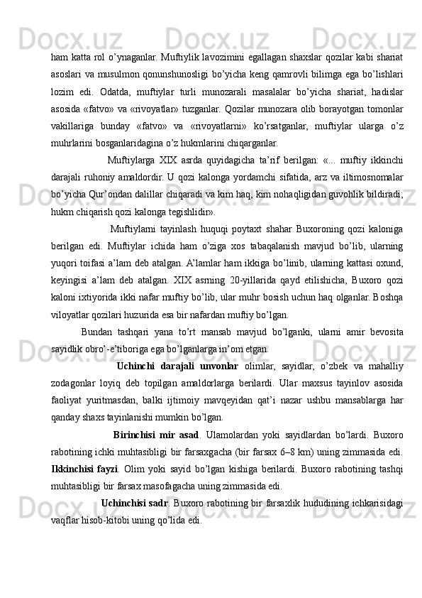 ham katta rol o’ynaganlar. Muftiylik lavozimini egallagan shaxslar qozilar kabi shariat
asoslari va musulmon qonunshunosligi bo’yicha keng qamrovli bilimga ega bo’lishlari
lozim   edi.   Odatda,   muftiylar   turli   munozarali   masalalar   bo’yicha   shariat,   hadislar
asosida «fatvo» va «rivoyatlar» tuzganlar. Qozilar  munozara olib borayotgan tomonlar
vakillariga   bunday   «fatvo»   va   «rivoyatlarni»   ko’rsatganlar,   muftiylar   ularga   o’z
muhrlarini bosganlaridagina o’z hukmlarini chiqarganlar. 
            Muftiylarga   XIX   asrda   quyidagicha   ta’rif   berilgan:   «...   muftiy   ikkinchi
darajali  ruhoniy amaldordir. U qozi  kalonga yordamchi  sifatida, arz va iltimosnomalar
bo’yicha Qur’ondan dalillar chiqaradi va kim haq, kim nohaqligidan guvohlik bildiradi;
hukm chiqarish qozi kalonga tegishlidir».
              Muftiylarni   tayinlash   huquqi   poytaxt   shahar   Buxoroning   qozi   kaloniga
berilgan   edi.   Muftiylar   ichida   ham   o’ziga   xos   tabaqalanish   mavjud   bo’lib,   ularning
yuqori  toifasi  a’lam  deb atalgan. A’lamlar ham ikkiga bo’linib, ularning kattasi  oxund,
keyingisi   a’lam   deb   atalgan.   XIX   asrning   20-yillarida   qayd   etilishicha,   Buxoro   qozi
kaloni ixtiyorida ikki nafar muftiy bo’lib, ular muhr bosish uchun haq olganlar. Boshqa
viloyatlar qozilari huzurida esa bir nafardan muftiy bo’lgan.
Bundan   tashqari   yana   to’rt   mansab   mavjud   bo’lganki,   ularni   amir   bevosita
sayidlik obro’-e’tiboriga ega bo’lganlarga in’om etgan.
            Uchinchi   darajali   unvonlar   olimlar,   sayidlar,   o’zbek   va   mahalliy
zodagonlar   loyiq   deb   topilgan   amaldorlarga   berilardi.   Ular   maxsus   tayinlov   asosida
faoliyat   yuritmasdan,   balki   ijtimoiy   mavqeyidan   qat’i   nazar   ushbu   mansablarga   har
qanday shaxs tayinlanishi mumkin bo’lgan.
              Birinchisi   mir   asad .   Ulamolardan   yoki   sayidlardan   bo’lardi.   Buxoro
rabotining ichki muhtasibligi bir farsaxgacha (bir farsax 6–8 km) uning zimmasida edi.
Ikkinchisi   fayzi .   Olim   yoki   sayid   bo’lgan   kishiga   berilardi.   Buxoro   rabotining   tashqi
muhtasibligi bir farsax masofagacha uning zimmasida edi.
           Uchinchisi sadr . Buxoro rabotining bir farsaxlik hududining ichkarisidagi
vaqflar hisob-kitobi uning qo’lida edi.