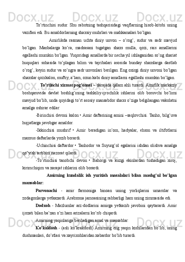 To’rtinchisi   sudur.   Shu   rabotning   tashqarisidagi   vaqflarning   hisob-kitobi   uning
vazifasi edi. Bu amaldorlarning shaxsiy muhrlari va mahkamalari bo’lgan.
             Amirlikda   rasman   uchta   diniy   unvon   –   o’rog’,   sudur   va   sadr   mavjud
bo’lgan.   Manbalarga   ko’ra,   madrasani   tugatgan   shaxs   mulla,   qozi,   rais   amallarini
egallashi mumkin bo’lgan. Yuqoridagi amallarda bir necha yil ishlaganidan so’ng shariat
huquqlari   sohasida   to’plagan   bilim   va   tajribalari   asosida   bunday   shaxslarga   dastlab
o’rog’, keyin sudur va so’ngra sadr unvonlari berilgan. Eng oxirgi diniy unvoni bo’lgan
shaxslar qozikalon, muftiy, a’lam, oxun kabi diniy amallarni egallashi mumkin bo’lgan.
    To’rtinchi xizmat pog’onasi  – darajada qalam ahli turardi. Amirlik markaziy
boshqaruvida   davlat   boshlig’ining   tashkiliy-ijrochilik   ishlarini   olib   boruvchi   bo’limi
mavjud bo’lib, unda quyidagi to’rt asosiy mansabdor shaxs o’ziga belgilangan vakolatni
amalga oshirar edilar:
-Birinchisi devoni kalon • Amir daftarining amini –saqlovchisi. Tanho, bilg’uva
hujjatlarga javobgar amaldor.
-Ikkinchisi   mushrif   •   Amir   beradigan   in’om,   hadyalar,   ehson   va   iltifotlarni
maxsus daftarlarda yozib borardi.
-Uchinchisi   daftardor  • Tanhodor   va  Suyurg’ol  egalarini   ishdan  olishva  amalga
qo’yish tartibini nazorat qilardi.
-To’rtinchisi   tanobchi   devon   •   Bahorgi   va   kuzgi   ekinlardan   tushadigan   xiroj,
kirimchiqim va xarajat ishlarini olib borardi.
          Amirning   kundalik   ish   yuritish   masalalari   bilan   mashg’ul   bo’lgan
mansablar:
Parvonachi   -   amir   farmoniga   binoan   uning   yorliqlarini   umarolar   va
zodagonlarga yetkazardi. Arabxona jamoasining rahbarligi ham uning zimmasida edi.
Dodxoh   -   Mazlumlar   arz-dodlarini   amirga   yetkazib   javobini   qaytarardi.  Amir
ijozati bilan ba’zan o’zi ham arizalarni ko’rib chiqardi.
Amirning yaqinlariga beriladigan amal va mansablar:
Ko’kaldosh   - (asli ko’krakdosh) Amirning eng yaqin kishilaridan bo’lib, uning
dushmanlari, do’stlari va xayrixohlaridan xabardor bo’lib turardi. 