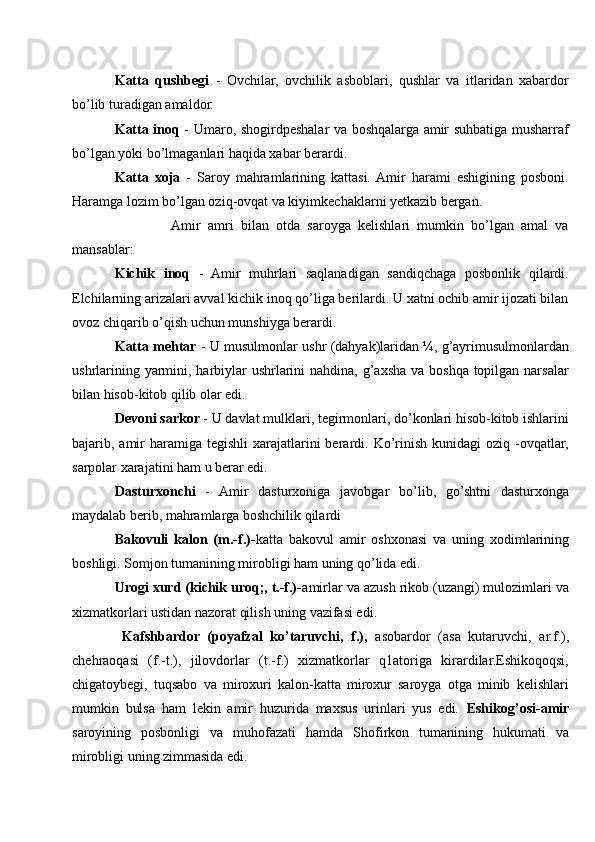 Katta   qushbegi   -   Ovchilar,   ovchilik   asboblari,   qushlar   va   itlaridan   xabardor
bo’lib turadigan amaldor.
Katta inoq   - Umaro, shogirdpeshalar va boshqalarga amir suhbatiga musharraf
bo’lgan yoki bo’lmaganlari haqida xabar berardi.
Katta   xoja   -   Saroy   mahramlarining   kattasi.  Amir   harami   eshigining   posboni.
Haramga lozim bo’lgan oziq-ovqat va kiyimkechaklarni yetkazib bergan.
                Amir   amri   bilan   otda   saroyga   kelishlari   mumkin   bo’lgan   amal   va
mansablar:
Kichik   inoq   -   Amir   muhrlari   saqlanadigan   sandiqchaga   posbonlik   qilardi.
Elchilarning arizalari avval kichik inoq qo’liga berilardi. U xatni ochib amir ijozati bilan
ovoz chiqarib o’qish uchun munshiyga berardi.
Katta mehtar  - U musulmonlar ushr (dahyak)laridan ¼, g’ayrimusulmonlardan
ushrlarining yarmini, harbiylar  ushrlarini  nahdina, g’axsha va boshqa topilgan narsalar
bilan hisob-kitob qilib olar edi.
Devoni sarkor  - U davlat mulklari, tegirmonlari, do’konlari hisob-kitob ishlarini
bajarib, amir  haramiga  tegishli  xarajatlarini  berardi. Ko’rinish  kunidagi   oziq -ovqatlar,
sarpolar xarajatini ham u berar edi.
Dasturxonchi   -   Amir   dasturxoniga   javobgar   bo’lib,   go’shtni   dasturxonga
maydalab berib, mahramlarga boshchilik qilardi
Bakovuli   kalon   (m.-f.)- katta   bakovul   amir   oshxonasi   va   uning   xodimlarining
boshligi. Somjon tumanining mirobligi ham uning qo’lida edi. 
Urogi xurd (kichik uroq;, t.-f.)- amirlar va azush rikob (uzangi) mulozimlari va
xizmatkorlari ustidan nazorat qilish uning vazifasi edi. 
  Kafshbardor   (poyafzal   ko’taruvchi,   f.),   asobardor   (asa   kutaruvchi,   ar.f.),
chehraoqasi   (f.-t.),   jilovdorlar   (t.-f.)   xizmatkorlar   q1atoriga   kirardilar.Eshikoqoqsi,
chigatoybegi,   tuqsabo   va   miroxuri   kalon-katta   miroxur   saroyga   otga   minib   kelishlari
mumkin   bulsa   ham   lekin   amir   huzurida   maxsus   urinlari   yus   edi.   Eshikog’osi-amir
saroyining   posbonligi   va   muhofazati   hamda   Shofirkon   tumanining   hukumati   va
mirobligi uning zimmasida edi. 