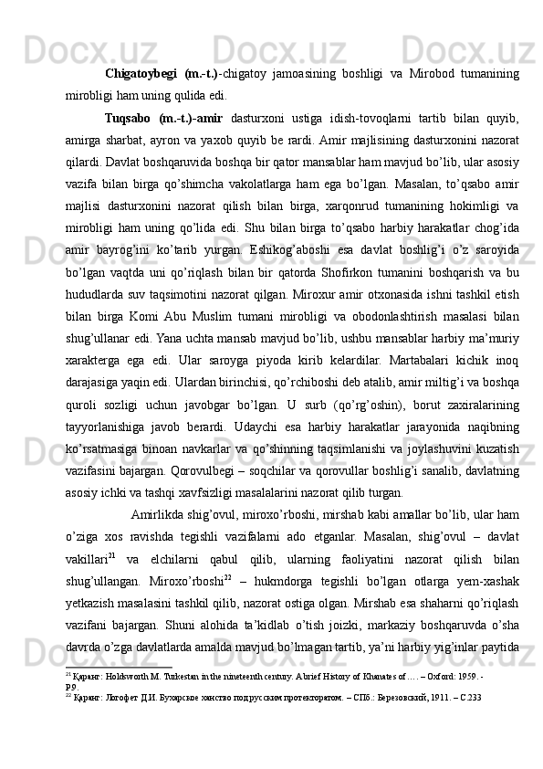 Chigatoybegi   (m.-t.) -chigatoy   jamoasining   boshligi   va   Mirobod   tumanining
mirobligi ham uning qulida edi. 
Tuqsabo   (m.-t.)-amir   dasturxoni   ustiga   idish-tovoqlarni   tartib   bilan   quyib,
amirga   sharbat,   ayron   va   yaxob   quyib   be   rardi.  Amir   majlisining   dasturxonini   nazorat
qilardi. Davlat boshqaruvida boshqa bir qator mansablar ham mavjud bo’lib, ular asosiy
vazifa   bilan   birga   qo’shimcha   vakolatlarga   ham   ega   bo’lgan.   Masalan,   to’qsabo   amir
majlisi   dasturxonini   nazorat   qilish   bilan   birga,   xarqonrud   tumanining   hokimligi   va
mirobligi   ham   uning   qo’lida   edi.   Shu   bilan   birga   to’qsabo   harbiy   harakatlar   chog’ida
amir   bayrog’ini   ko’tarib   yurgan.   Eshikog’aboshi   esa   davlat   boshlig’i   o’z   saroyida
bo’lgan   vaqtda   uni   qo’riqlash   bilan   bir   qatorda   Shofirkon   tumanini   boshqarish   va   bu
hududlarda suv taqsimotini  nazorat  qilgan. Miroxur amir  otxonasida ishni  tashkil etish
bilan   birga   Komi   Abu   Muslim   tumani   mirobligi   va   obodonlashtirish   masalasi   bilan
shug’ullanar edi. Yana uchta mansab mavjud bo’lib, ushbu mansablar harbiy ma’muriy
xarakterga   ega   edi.   Ular   saroyga   piyoda   kirib   kelardilar.   Martabalari   kichik   inoq
darajasiga yaqin edi. Ulardan birinchisi, qo’rchiboshi deb atalib, amir miltig’i va boshqa
quroli   sozligi   uchun   javobgar   bo’lgan.   U   surb   (qo’rg’oshin),   borut   zaxiralarining
tayyorlanishiga   javob   berardi.   Udaychi   esa   harbiy   harakatlar   jarayonida   naqibning
ko’rsatmasiga   binoan   navkarlar   va   qo’shinning   taqsimlanishi   va   joylashuvini   kuzatish
vazifasini bajargan. Qorovulbegi – soqchilar va qorovullar boshlig’i sanalib, davlatning
asosiy ichki va tashqi xavfsizligi masalalarini nazorat qilib turgan. 
          Amirlikda shig’ovul, miroxo’rboshi, mirshab kabi amallar bo’lib, ular ham
o’ziga   xos   ravishda   tegishli   vazifalarni   ado   etganlar.   Masalan,   shig’ovul   –   davlat
vakillari 21
  va   elchilarni   qabul   qilib,   ularning   faoliyatini   nazorat   qilish   bilan
shug’ullangan.   Miroxo’rboshi 22
  –   hukmdorga   tegishli   bo’lgan   otlarga   yem-xashak
yetkazish masalasini tashkil qilib, nazorat ostiga olgan. Mirshab esa shaharni qo’riqlash
vazifani   bajargan.   Shuni   alohida   ta’kidlab   o’tish   joizki,   markaziy   boshqaruvda   o’sha
davrda o’zga davlatlarda amalda mavjud bo’lmagan tartib, ya’ni harbiy yig’inlar paytida
21
  Қаранг: Holdsworth M. Turkestan in the nineteenth century. A brief History of Khanates of…. – Oxford: 1959. - 
P.9.
22
 Қаранг: Логофет Д.И. Бухарское ханство под русским протекторатом. – СПб.: Березовский, 1911. – С.233