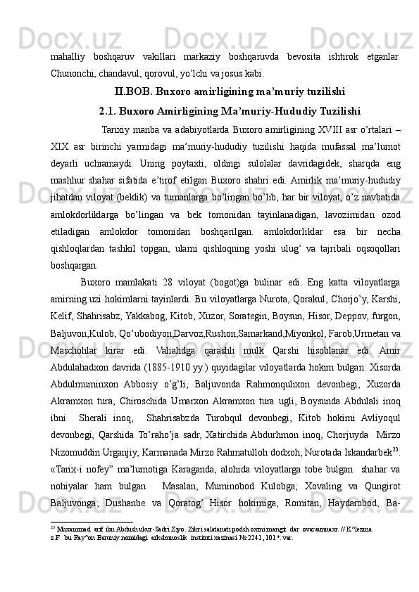 mahalliy   boshqaruv   vakillari   markaziy   boshqaruvda   bevosita   ishtirok   etganlar.
Chunonchi, chandavul, qorovul, yo’lchi va josus kabi. 
II.BOB. Buxoro amirligining ma’muriy tuzilishi
2.1. Buxoro Amirligining Ma’muriy-Hududiy Tuzilishi
           Tarixiy  manba  va adabiyotlarda  Buxoro amirligining XVIII   asr  o’rtalari   –
XIX   asr   birinchi   yarmidagi   ma’muriy-hududiy   tuzilishi   haqida   mufassal   ma’lumot
deyarli   uchramaydi.   Uning   poytaxti,   oldingi   sulolalar   davridagidek,   sharqda   eng
mashhur   shahar   sifatida   e’tirof   etilgan   Buxoro   shahri   edi.  Amirlik   ma’muriy-hududiy
jihatdan viloyat  (beklik)  va tumanlarga bo’lingan bo’lib, har  bir  viloyat, o’z navbatida
amlokdorliklarga   bo’lingan   va   bek   tomonidan   tayinlanadigan,   lavozimidan   ozod
etiladigan   amlokdor   tomonidan   boshqarilgan.   amlokdorliklar   esa   bir   necha
qishloqlardan   tashkil   topgan,   ularni   qishloqning   yoshi   ulug’   va   tajribali   oqsoqollari
boshqargan. 
Buxoro   mamlakati   28   viloyat   (bogot)ga   bulinar   edi.   Eng   katta   viloyatlarga
amirning uzi hokimlarni tayinlardi. Bu viloyatlarga Nurota, Qorakul, Chorjo’y, Karshi,
Kelif, Shahrisabz, Yakkabog, Kitob, Xuzor, Sorategin, Boysun, Hisor, Deppov, furgon,
Baljuvon,Kulob, Qo’ubodiyon,Darvoz,Rushon,Samarkand,Miyonkol, Farob,Urmetan va
Maschohlar   kirar   edi.   Valiahdga   qarashli   mulk   Qarshi   hisoblanar   edi.   Amir
Abdulahadxon davrida (1885-1910 yy.) quyidagilar viloyatlarda hokim bulgan: Xisorda
Abdulmuminxon   Abbosiy   o’g’li,   Baljuvonda   Rahmonqulixon   devonbegi,   Xuzorda
Akramxon   tura,   Chiroschida   Umarxon  Akramxon   tura   ugli,   Boysunda  Abdulali   inoq
ibni     Sherali   inoq,     Shahrisabzda   Turobqul   devonbegi,   Kitob   hokimi   Avliyoqul
devonbegi,   Qarshida   To’raho’ja   sadr,   Xatirchida  Abdurhmon   inoq,   Chorjuyda     Mirzo
Nizomuddin Urganjiy, Karmanada Mirzo Rahmatulloh dodxoh, Nurotada Iskandarbek 23
.
«Tarix-i   nofey”   ma’lumotiga   Karaganda,   alohida   viloyatlarga   tobe   bulgan     shahar   va
nohiyalar   ham   bulgan.     Masalan,   Muminobod   Kulobga;   Xovaling   va   Qungirot
Baljuvonga;   Dushanbe   va   Qoratog’   Hisor   hokimiga,   Romitan,   Haydarobod,   Ba-
23
 Muxammad  arif ibn Abdush ukur-Sadri Ziyo. Zikri salatanati podsh oxini mangit  dar  ovaraunnaxr. // K^lezma.  
z.F   bu Ray^on Beruniy nomidagi  arkshunoslik  instituti xazinasi № 2241, 101*. var. 