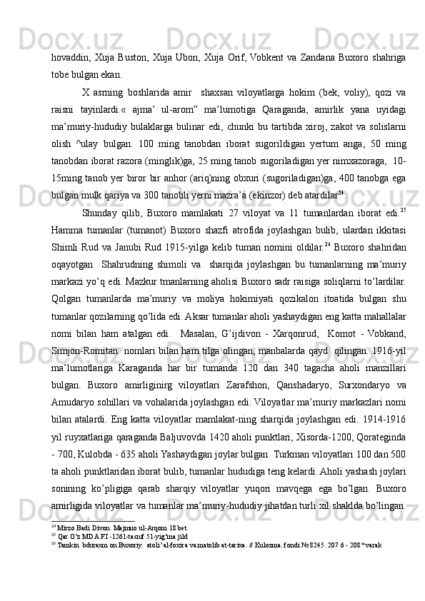 hovaddin,   Xuja   Buston,   Xuja   Ubon,   Xuja   Orif,  Vobkent   va   Zandana   Buxoro   shahriga
tobe bulgan ekan.
X   asrning   boshlarida   amir     shaxsan   viloyatlarga   hokim   (bek,   voliy),   qozi   va
raisni   tayinlardi.«   ajma’   ul-arom”   ma’lumotiga   Qaraganda,   amirlik   yana   uyidagi
ma’muriy-hududiy   bulaklarga   bulinar   edi,   chunki   bu   tartibda   xiroj,   zakot   va   solislarni
olish   ^ulay   bulgan.   100   ming   tanobdan   iborat   sugorildigan   yertum   anga,   50   ming
tanobdan iborat razora (minglik)ga, 25 ming tanob sugoriladigan yer nimxazoraga,  10-
15ming tanob yer biror bir anhor (ariq)ning obxuri (sugoriladigan)ga, 400 tanobga ega
bulgan mulk qariya va 300 tanobli yerni mazra’a (ekinzor) deb atardilar 24
.
Shunday   qilib,   Buxoro   mamlakati   27   viloyat   va   11   tumanlardan   iborat   edi. 25
Hamma   tumanlar   (tumanot)   Buxoro   shazfi   atrofida   joylashgan   bulib,   ulardan   ikkitasi
Shimli   Rud   va   Janubi   Rud   1915-yilga   kelib   tuman   nomini   oldilar. 26
  Buxoro   shahridan
oqayotgan     Shahrudning   shimoli   va     sharqida   joylashgan   bu   tumanlarning   ma’muriy
markazi yo’q edi. Mazkur tmanlarning aholisi Buxoro sadr raisiga soliqlarni to’lardilar.
Qolgan   tumanlarda   ma’muriy   va   moliya   hokimiyati   qozikalon   itoatida   bulgan   shu
tumanlar qozilarning qo’lida edi. Aksar tumanlar aholi yashaydigan eng katta mahallalar
nomi   bilan   ham   atalgan   edi.     Masalan,   G’ijdivon   -   Xarqonrud,     Komot   -   Vobkand,
Simjon-Romitan   nomlari bilan ham tilga olingan, manbalarda qayd   qilingan. 1916-yil
ma’lumotlariga   Karaganda   har   bir   tumanda   120   dan   340   tagacha   aholi   manzillari
bulgan.   Buxoro   amirliginirg   viloyatlari   Zarafshon,   Qanshadaryo,   Surxondaryo   va
Amudaryo sohillari va vohalarida joylashgan edi. Viloyatlar ma’muriy markazlari nomi
bilan   atalardi.   Eng   katta   viloyatlar   mamlakat-ning   sharqida   joylashgan   edi.   1914-1916
yil ruyxatlariga qaraganda Baljuvovda 1420 aholi punktlari, Xisorda-1200, Qorateginda
- 700, Kulobda - 635 aholi Yashaydigan joylar bulgan. Turkman viloyatlari 100 dan 500
ta aholi punktlaridan iborat bulib, tumanlar hududiga teng kelardi. Aholi yashash joylari
sonining   ko’pligiga   qarab   sharqiy   viloyatlar   yuqori   mavqega   ega   bo’lgan.   Buxoro
amirligida viloyatlar va tumanlar ma’muriy-hududiy jihatdan turli xil shaklda bo’lingan.
24
  Mirzo Badi Divon. Majmuo ul-Arqom 18 bet
25
  Qar O’z MDA F.I -1261-tasnif 51-yig’ma jild
26
 Tamkin  bduraxm on Buxoriy.  atoli’ al-foxira va matolib at-tarixa. // Kulozma. fondi № 8245. 207 6 - 208* varak
