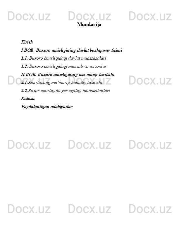 Mundarija
Kirish
I.BOB. Buxoro amirligining davlat boshqaruv tizimi
1.1.  Buxoro amirligidagi davlat muassasalari
1.2.  Buxoro amirligidagi mansab va unvonlar
II.BOB. Buxoro amirligining ma’muriy tuzilishi
2.1. Amirlikning ma’muriy-hududiy tuzilishi
2.2. Buxor amirligida yer egaligi munosabatlari
Xulosa
Foydalanilgan adabiyotlar 
