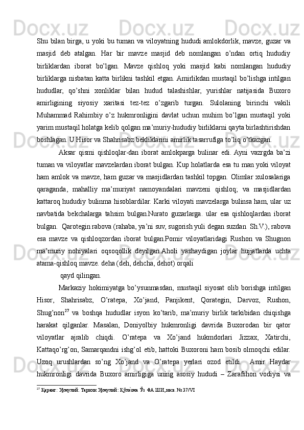 Shu bilan birga, u yoki bu tuman va viloyatning hududi amlokdorlik, mavze, guzar  va
masjid   deb   atalgan.   Har   bir   mavze   masjid   deb   nomlangan   o’ndan   ortiq   hududiy
birliklardan   iborat   bo’lgan.   Mavze   qishloq   yoki   masjid   kabi   nomlangan   hududiy
birliklarga   nisbatan   katta   birlikni   tashkil   etgan.  Amirlikdan   mustaqil   bo’lishga   intilgan
hududlar,   qo’shni   xonliklar   bilan   hudud   talashishlar,   yurishlar   natijasida   Buxoro
amirligining   siyosiy   xaritasi   tez-tez   o’zgarib   turgan.   Sulolaning   birinchi   vakili
Muhammad   Rahimbiy   o’z   hukmronligini   davlat   uchun   muhim   bo’lgan   mustaqil   yoki
yarim mustaqil holatga kelib qolgan ma’muriy-hududiy birliklarni qayta birlashtirishdan
boshlagan. U Hisor va Shahrisabz bekliklarini amirlik tasarrufiga to’liq o’tkazgan.
Aksar   qismi   qishloqlar-dan   iborat   amlokparga   bulinar   edi.  Ayni   vazrgda   ba’zi
tuman va viloyatlar mavzelardan iborat bulgan. Kup holatlarda esa tu   man yoki viloyat
ham amlok va mavze, ham  guzar  va masjidlardan tashkil  topgan. Olimlar xulosalariga
qaraganda,   mahalliy   ma’muriyat   namoyandalari   mavzeni   qishloq;   va   masjidlardan
kattaroq hududiy bulinma hisoblardilar. Karki viloyati mavzelarga bulinsa ham, ular uz
navbatida   bekchalarga   tahsim   bulgan.Nurato   guzarlarga.   ular   esa   qishloqlardan   iborat
bulgan.  Qarotegin rabova (rahaba, ya’ni suv, sugorish yuli degan suzdan  Sh.V.), rabova
esa   mavze   va   qishloqzordan   iborat   bulgan.Pomir   viloyatlaridagi   Rushon   va   Shugnon
ma’muriy   nohiyalari   oqsoqollik   deyilgan.Aholi   yashaydigan   joylar   hujjatlarda   uchta
atama-qishloq mavze. deha (deh, dehcha, dehot) orqali 
 qayd qilingan. 
Markaziy   hokimiyatga   bo’ysunmasdan,   mustaqil   siyosat   olib   borishga   intilgan
Hisor,   Shahrisabz,   O’ratepa,   Xo’jand,   Panjikent,   Qorategin,   Darvoz,   Rushon,
Shug’non 27
  va   boshqa   hududlar   isyon   ko’tarib,   ma’muriy   birlik   tarkibidan   chiqishga
harakat   qilganlar.   Masalan,   Doniyolbiy   hukmronligi   davrida   Buxorodan   bir   qator
viloyatlar   ajralib   chiqdi.   O’ratepa   va   Xo’jand   hukmdorlari   Jizzax,   Xatirchi,
Kattaqo’rg’on, Samarqandni  ishg’ol etib, hattoki Buxoroni  ham bosib olmoqchi  edilar.
Uzoq   urushlardan   so’ng   Xo’jand   va   O’ratepa   yerlari   ozod   etildi.     Amir   Haydar
hukmronligi   davrida   Buxoro   amirligiga   uning   asosiy   hududi   –   Zarafshon   vodiysi   va
27
 Қаранг: Хумулий. Тарихи Хумулий: Қўлеvзма Ўз ФА ШИ, инв. № 37/VI