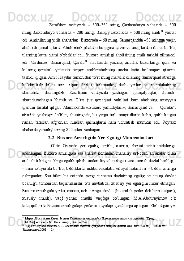             Zarafshon   vodiysida   –   300–350   ming;   Qashqadaryo   vohasida   –   500
ming;Surxondaryo vohasida – 200 ming;  Sharqiy Buxoroda – 500 ming aholi 29
  yashar
edi. Amirlikning yirik shaharlari: Buxoroda – 60 ming, Samarqandda –50 mingga yaqin
aholi istiqomat qilardi. Aholi etnik jihatdan ko’pgina qavm va urug’lardan iborat bo’lib,
ularning   katta   qismi   o’zbeklar   edi.   Buxoro   amirligi   aholisining   etnik   tarkibi   xilma-xil
edi.   Vardonze,   Samarqand,   Qarshi 30
  atroflarida   yashab,   amirlik   bozorlariga   qora   va
kulrang   qorako’l   yetkazib   bergan   arablaraholining   uncha   katta   bo’lmagan   qismini
tashkil qilgan. Amir Haydar tomonidan to’rt ming marvlik oilaning Samarqand atrofiga
ko’chirilishi   bilan   soni   ortgan   forslar,   turkmanlar;   dasht   yerlari   va   mamlakatning
shimolida,   shuningdek,   Zarafshon   vodiysida   yashagan   qoraqalpoqlar;   shimoli-
sharqdayashagan   Kichik   va   O’rta   juz   qozoqlari   vakillari   ham   aholining   muayyan
qismini  tashkil  qilgan.  Mamlakatda  «Buxoro  yahudiylari»,  Samarqand va          Qorako’l
atrofida   yashagan   lo’lilar,   shuningdek,   bu   yerga   turli   maqsadlarda   kelib,   qolib   ketgan
ruslar,   tatarlar,   afg’onlar,   hindlar,   qalmiqlarni   ham   uchratish   mumkin   edi.   Poytaxt
shaharda yahudiylarning 800 oilasi yashagan.
2.2. Buxoro Amirligida Yer Egaligi Munosabatlari
            O’rta   Osiyoda   yer   egaligi   tartibi,   asosan,   shariat   tartib-qoidalariga
asoslangan.   Buxoro  amirligida  esa   shariat   normalari   mahalliy   urf-odat,   an’analar   bilan
aralashib ketgan. Yerga egalik qilish, undan foydalanishga ruxsat berish davlat boshlig’i
– amir ixtiyorida bo’lib, bekliklarda ushbu vakolatni viloyat hokimlari – beklar amalga
oshirganlar.   Shu   bilan   bir   qatorda,   yerga   nisbatan   davlatning   egaligi   va   uning   davlat
boshlig’i tomonidan taqsimlanishi, o’z navbatida, xususiy yer  egaligini  inkor etmagan.
Buxoro amirligida yerlar, asosan, uch qismga: davlat (bu amlok yerlar deb ham atalgan),
xususiy   (mulk),   vaqf   yerlari   (mulki   vaqf)ga   bo’lingan.   M.A.Abdurayimov   o’z
tadqiqotlarida Buxoro amirligidagi yerlarni quyidagi guruhlarga ajratgan: Ekiladigan yer
29
 Мирза Абдал Азим Сами. Тарихи Салатини-и мангитийа (История мангытских государей). / Пред. 
Л.М.Епифановой. – М.: Вост. литер., 1962. – С.47.
30
  Қаранг: Мухамеджанов А.Р. Населенные пункты Бухарского эмирата (конец XIX– нач. XX вв.) – Ташкент:
Университет, 2001. – С.4. 