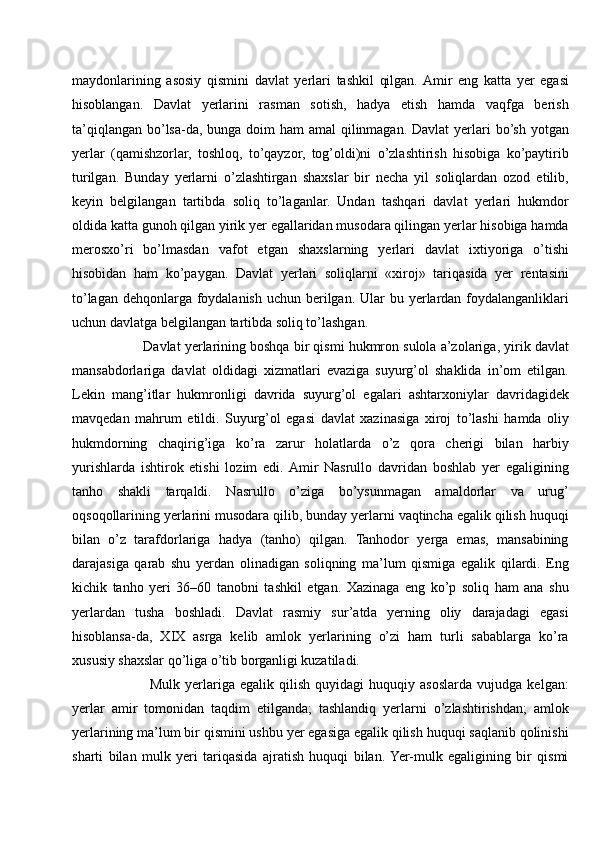 maydonlarining   asosiy   qismini   davlat   yerlari   tashkil   qilgan.  Amir   eng   katta   yer   egasi
hisoblangan.   Davlat   yerlarini   rasman   sotish,   hadya   etish   hamda   vaqfga   berish
ta’qiqlangan bo’lsa-da, bunga doim  ham amal  qilinmagan. Davlat  yerlari  bo’sh yotgan
yerlar   (qamishzorlar,   toshloq,   to’qayzor,   tog’oldi)ni   o’zlashtirish   hisobiga   ko’paytirib
turilgan.   Bunday   yerlarni   o’zlashtirgan   shaxslar   bir   necha   yil   soliqlardan   ozod   etilib,
keyin   belgilangan   tartibda   soliq   to’laganlar.   Undan   tashqari   davlat   yerlari   hukmdor
oldida katta gunoh qilgan yirik yer egallaridan musodara qilingan yerlar hisobiga hamda
merosxo’ri   bo’lmasdan   vafot   etgan   shaxslarning   yerlari   davlat   ixtiyoriga   o’tishi
hisobidan   ham   ko’paygan.   Davlat   yerlari   soliqlarni   «xiroj»   tariqasida   yer   rentasini
to’lagan  dehqonlarga foydalanish uchun berilgan. Ular  bu yerlardan  foydalanganliklari
uchun davlatga belgilangan tartibda soliq to’lashgan. 
        Davlat yerlarining boshqa bir qismi hukmron sulola a’zolariga, yirik davlat
mansabdorlariga   davlat   oldidagi   xizmatlari   evaziga   suyurg’ol   shaklida   in’om   etilgan.
Lekin   mang’itlar   hukmronligi   davrida   suyurg’ol   egalari   ashtarxoniylar   davridagidek
mavqedan   mahrum   etildi.   Suyurg’ol   egasi   davlat   xazinasiga   xiroj   to’lashi   hamda   oliy
hukmdorning   chaqirig’iga   ko’ra   zarur   holatlarda   o’z   qora   cherigi   bilan   harbiy
yurishlarda   ishtirok   etishi   lozim   edi.  Amir   Nasrullo   davridan   boshlab   yer   egaligining
tanho   shakli   tarqaldi.   Nasrullo   o’ziga   bo’ysunmagan   amaldorlar   va   urug’
oqsoqollarining yerlarini musodara qilib, bunday yerlarni vaqtincha egalik qilish huquqi
bilan   o’z   tarafdorlariga   hadya   (tanho)   qilgan.   Tanhodor   yerga   emas,   mansabining
darajasiga   qarab   shu   yerdan   olinadigan   soliqning   ma’lum   qismiga   egalik   qilardi.   Eng
kichik   tanho   yeri   36–60   tanobni   tashkil   etgan.   Xazinaga   eng   ko’p   soliq   ham   ana   shu
yerlardan   tusha   boshladi.   Davlat   rasmiy   sur’atda   yerning   oliy   darajadagi   egasi
hisoblansa-da,   XIX   asrga   kelib   amlok   yerlarining   o’zi   ham   turli   sabablarga   ko’ra
xususiy shaxslar qo’liga o’tib borganligi kuzatiladi. 
              Mulk   yerlariga  egalik   qilish   quyidagi   huquqiy   asoslarda   vujudga   kelgan:
yerlar   amir   tomonidan   taqdim   etilganda;   tashlandiq   yerlarni   o’zlashtirishdan;   amlok
yerlarining ma’lum bir qismini ushbu yer egasiga egalik qilish huquqi saqlanib qolinishi
sharti   bilan   mulk   yeri   tariqasida   ajratish   huquqi   bilan.  Yer-mulk   egaligining   bir   qismi 