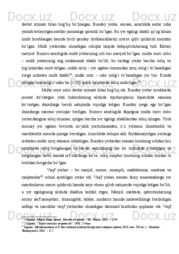 davlat   xizmati   bilan   bog’liq   bo’lmagan.   Bunday   yerlar,   asosan,   amirlikda   asrlar   osha
yashab kelayotgan arablar jamoasiga qarashli bo’lgan. Bu yer egaligi shakli qo’zg’almas
mulk   hisoblangan   hamda   hech   qanday   cheklanishlarsiz   meros   qilib   qoldirish   mumkin
bo’lgan.   Mulk   yerlaridan   olinadigan   soliqlar   haqida   tadqiqotchilarning   turli   fikrlari
mavjud. Buxoro amirligida mulk yerlarining uch turi mavjud bo’lgan: mulki xurri xolis
–   mulk   yerlarining   eng   mukammal   shakli   bo’lib,   bu   turdagi   yerlar   barcha   soliq   va
yig’imlardan ozod etilgan; mulki xiroj – yer egalari tomonidan xiroj solig’i to’lanadigan
yerga   nisbatan   mulk   shakli 31
;   mulki   ushr   –   ushr   solig’i   to’lanadigan   yer   turi.   Bunda
olingan hosilning o’ndan bir (1/10) qismi miqdorida soliq undirilgan. 32
       Mulki xurri xolis davlat xizmati bilan bog’liq edi. Bunday yerlar urushlarda
jasorat   ko’rsatgan   yoki   hukmdorning   alohida   topshiriqlarini   bajarishda   namuna
ko’rsatgan   shaxslarga   berish   natijasida   vujudga   kelgan.   Bunday   yerga   ega   bo’lgan
shaxslarga   maxsus   yorliqlar   berilgan.   Buxoro   amirligida   faqatgina   mulki   xurri   xolis
yerlaridangina soliq olinmas, qolgan barcha yer egaligi shakllaridan soliq olingan. Yirik
xususiy   yer   egalari   bevosita   xo’jalik   yuritishmasdan,   o’z   yerlarini   chorakorlik   va
mardikorlik asosida ijaraga berishgan. Amirlikda dehqon ahli foydalanayotgan yerlarga
nisbatan mulki xiroj atamasi ishlatilgan. Bunday yerlardan rasman hosilning uchdan biri
miqdorida   soliq   belgilangan   bo’lsa-da,   amirlikning   har   bir   hududida   o’rnatilgan   va
belgilangan tartib hamda urf-odatlarga ko’ra, soliq miqdori hosilning uchdan biridan to
beshdan birigacha bo’lgan.
            Vaqf   yerlari   –   bu   masjid,   mozor,   xonaqoh,   maktabxona,   madrasa   va
maqbaralar 33
  uchun   ajratilgan   yerlar   edi.   Vaqf   yerlari   asosan   diniy   muassasalarga   yer
maydonlarini meros qoldirish hamda xayr-ehson qilish natijasida vujudga kelgan bo’lib,
u   yer   egaligining   alohida   shaklini   tashkil   etgan.   Masjid,   madrasa,   qabristonlarning
asosiy   sarf-xarajatlari,   shuningdek,   talaba,   mudarris   hamda   mutavallilarga   beriladigan
nafaqa   va   maoshlar   vaqf   yerlaridan   olinadigan   daromad   hisobidan   qoplanar   edi.   Vaqf
31
  1 Қаранг: Мирза Бади-Диван. Мажма ал-аркам. – М.: Наука, 1981. – С.94
32
 2 Қаранг: “Туркестанские ведомости”. 1908. 27 мая
33
  Қаранг: Мухамеджанов А.Р. Населенные пункты Бухарского эмирата (конец XIX– нач. XX вв.) – Ташкент: 
Университет, 2001. – С.5