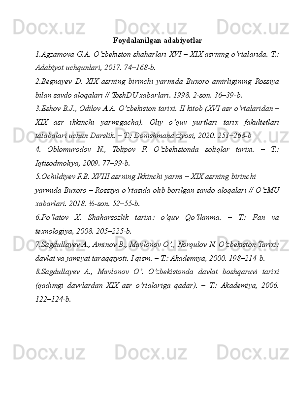 Foydalanilgan adabiyotlar
1.Agzamova G.A. O’zbekiston shaharlari XVI – XIX asrning o’rtalarida. T.:
Adabiyot uchqunlari, 2017. 74–168-b.
2.Begnayev   D.   XIX   asrning   birinchi   yarmida   Buxoro   amirligining   Rossiya
bilan savdo aloqalari // ToshDU xabarlari. 1998. 2-son. 36–39-b.
3.Eshov B.J., Odilov A.A. O’zbekiston tarixi. II kitob (XVI asr o’rtalaridan –
XIX   asr   ikkinchi   yarmigacha).   Oliy   o’quv   yurtlari   tarix   fakultetlari
talabalari uchun Darslik. – T.: Donishmand ziyosi, 2020. 251–268-b
4.   Oblomurodov   N.,   Tolipov   F.   O’zbekistonda   soliqlar   tarixi.   –   T.:
Iqtisodmoliya, 2009. 77–99-b.
5.Ochildiyev F.B. XVIII asrning Ikkinchi yarmi – XIX asrning birinchi 
yarmida Buxoro – Rossiya o’rtasida olib borilgan savdo aloqalari // O’zMU
xabarlari. 2018. ½-son. 52–55-b.
6.Po’latov   X.   Shaharsozlik   tarixi:   o’quv   Qo’llanma.   –   T.:   Fan   va
texnologiya, 2008. 205–225-b.
7.Sagdullayev A., Aminov B., Mavlonov O’., Norqulov N. O’zbekiston Tarixi:
davlat va jamiyat taraqqiyoti. I qism. – T.: Akademiya, 2000. 198–214-b.
8.Sagdullayev   A.,   Mavlonov   O’.   O’zbekistonda   davlat   boshqaruvi   tarixi
(qadimgi   davrlardan   XIX   asr   o’rtalariga   qadar).   –   T.:   Akademiya,   2006.
122–124-b. 