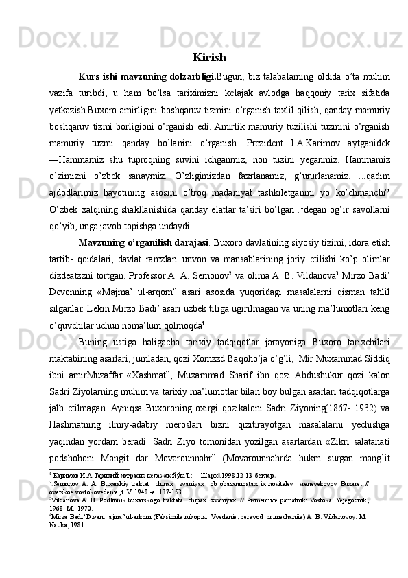 Kirish
Kurs   ishi   mavzuning   dolzarbligi. Bugun,   biz   talabalarning   oldida   o’ta   muhim
vazifa   turibdi,   u   ham   bo’lsa   tariximizni   kelajak   avlodga   haqqoniy   tarix   sifatida
yetkazish.Buxoro amirligini boshqaruv tizmini o’rganish taxlil qilish, qanday mamuriy
boshqaruv   tizmi   borligioni   o’rganish   edi.  Amirlik   mamuriy   tuzilishi   tuzmini   o’rganish
mamuriy   tuzmi   qanday   bo’lanini   o’rganish.   Prezident   I.A.Karimov   aytganidek
―Hammamiz   shu   tuproqning   suvini   ichganmiz,   non   tuzini   yeganmiz.   Hammamiz
o’zimizni   o’zbek   sanaymiz.   O’zligimizdan   faxrlanamiz,   g’ururlanamiz.   ...qadim
ajdodlarimiz   hayotining   asosini   o’troq   madaniyat   tashkiletganmi   yo   ko’chmanchi?
O’zbek   xalqining   shakllanishida   qanday   elatlar   ta’siri   bo’lgan   . 1
degan   og’ir   savollarni
qo’yib, unga javob topishga undaydi
Mavzuning o’rganilish darajasi . Buxoro davlatining siyosiy tizimi, idora etish
tartib-   qoidalari,   davlat   ramzlari   unvon   va   mansablarining   joriy   etilishi   ko’p   olimlar
dizdeatzzni tortgan. Professor A. A. Semonov 2
  va olima A. B. Vildanova 3
  Mirzo Badi’
Devonning   «Majma’   ul-arqom”   asari   asosida   yuqoridagi   masalalarni   qisman   tahlil
silganlar. Lekin Mirzo Badi’ asari uzbek tiliga ugirilmagan va uning ma’lumotlari keng
o’quvchilar uchun noma’lum qolmoqda 4
. 
Buning   ustiga   haligacha   tarixiy   tadqiqotlar   jarayoniga   Buxoro   tarixchilari
maktabining asarlari, jumladan, qozi Xomzzd Baqoho’ja o’g’li,  Mir Muxammad Siddiq
ibni   amirMuzaffar   «Xashmat”,   Muxammad   Sharif   ibn   qozi   Abdushukur   qozi   kalon
Sadri Ziyolarning muhim va tarixiy ma’lumotlar bilan boy bulgan asarlari tadqiqotlarga
jalb   etilmagan.  Ayniqsa   Buxoroning   oxirgi   qozikaloni   Sadri   Ziyoning(1867-   1932)   va
Hashmatning   ilmiy-adabiy   meroslari   bizni   qizitirayotgan   masalalarni   yechishga
yaqindan   yordam   beradi.   Sadri   Ziyo   tomonidan   yozilgan   asarlardan   «Zikri   salatanati
podshohoni   Mangit   dar   Movarounnahr”   (Movarounnahrda   hukm   surgan   mang’it
1
 Каримов И.А.Тарихий хотрасиз келажак йўқ.Т.: ―Шарқ .1998.12-13-бетлар‖ .
2
. Semonov  A.  A.   Buxarskiy   traktat     chinax     zvaniyax     ob   obazannostax   ix   nositeley     srenevekovoy   Buxare.   //
ovetskoe vostokovedenie, t. V. 1948.-e. 137-153.
3
Vildanova A.  B. Podlinnik  buxarskogo  traktata     chipax   zvaniyax.  //   Pismennыe  pamatniki  Vostoka. Yejegodnik,
1968. M.. 1970.
4
Mirza Badi’ Divan.  ajma’ ul-arkom (Faksimile rukopisi. Vvedenie, perevod  primechaniie) A. B. Vildanovoy. M.:
Nauka, 1981.