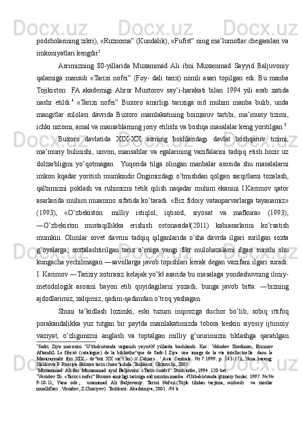 podsholarining zikri), «Ruznoma” (Kundalik), «Fufist” ning ma’lumotlar chegaralari va
imkoniyatlari kengdir 5
.
Asrimizning   80-yillarida   Muxammad  Ali   ibni   Muxammad   Sayyid   Baljuvoniy
qalamiga   mansub   «Tarixi   nofei”   (Foy-   dali   tarix)   nomli   asari   topilgan   edi.   Bu   manba
Tojikiston     FA  akademigi  Ahror   Muxtorov   say’i-harakati   bilan   1994   yili   arab   xatida
nashr   etildi. 6
  «Tarixi   nofei”   Buxoro   amirligi   tarixiga   oid   muhim   manba   bulib,   unda
mangitlar   sulolasi   davrida   Buxoro   mamlakatining   boiщaruv   tartibi,   ma’muriy   tizimi,
ichki nizomi, amal va mansablarning joriy etilishi va boshqa masalalar keng yoritilgan. 7
Buxoro   davlatida   XIX-XX   asrning   boshlaridagi   davlat   boshqaruv   tizimi,
ma’muriy  bulinishi,  unvon,  mansablar  va   egalarining  vazifalarini   tadqiq  etish  hozir  uz
dolzarbligini   yo’qotmagan.    Yuqorida   tilga   olingan   manbalar   asosida   shu   masalalarni
imkon  kqadar   yoritish   mumkindir.Ongimizdagi   o’tmishdan   qolgan   sarqitlarni   tozalash,
qalbimizni   poklash   va   ruhimizni   tetik   qilish   naqadar   muhim   ekanini   I.Karimov   qator
asarlarida muhim muammo sifatida ko’taradi. «Biz fidoiy vatanparvarlarga tayanamiz»
(1993),   «O’zbekiston:   milliy   istiqlol,   iqtisod,   siyosat   va   mafkura»   (1993),
―O’zbekiston   mustaqillikka   erishish   ostonasida (2011)   kabiasarlarini   ko’rsatish‖
mumkin.   Olimlar   sovet   davrini   tadqiq   qilganlarida   o’sha   davrda   ilgari   surilgan   soxta
g’oyalarga,   soxtalashtirilgan   tarix   o’rniga   yangi   fikr   mulohazalarni   ilgari   surishi   shu
kungacha yechilmagan ―savollarga javob topishlari kerak degan vazifani ilgari suradi.
I. Karimov ―Tarixiy xotirasiz kelajak yo’k  asarida bu masalaga yondashuvning ilmiy-	
‖
metodologik   asosini   bayon   etib   quyidagilarni   yozadi;   bunga   javob   bitta:   ―bizning
ajdodlarimiz, xalqimiz, qadim-qadimdan o’troq yashagan. 
Shuni   ta’kidlash   lozimki,   eski   tuzum   inqirozga   duchor   bo’lib,   sobiq   ittifoq
porakandalikka   yuz   tutgan   bir   paytda   mamlakatimizda   tobora   keskin   siyosiy   ijtimoiy
vaziyat,   o’zligimizni   anglash   va   toptalgan   milliy   g’ururimizni   tiklashga   qaratilgan
5
Sadri   Ziyo   merosini   ’U’zbekistonda   urganish   yayu4N   yillarda   boshlandi.   Kar.:   Vohidov   Shodmon,   Ericmov
AftondiL  Le   fihrist   (catalogue)   de   la   bibliothe“que   de   Sadr-I   Ziya:   une   image   de   la   vie   intellectuelle     dans   le
Mavarannahr   ifm   XIX   -   de“but   XX   sie“cles)   //   Cahiers     ’ Asie   Centrale.   №   7.1999.   p.   141-173;  Yana   karang:
Xolikova P. Rossiya-Buxoro tarix chora^ashda. Toshkent: Ukituvchi, 2005.
6
Muxammad  Ali ibn  Muxammad  ayid Baljuvoni. «Tarix-i nofei”. Dush anbe, 1994. 120-bet.
7
Voxidov Sh. «Tarix-i nofei” Buxoro amirligi tarixiga oid muxim manba. //Uzbekistonda ijtimoiy fanlar. 1997. № №
9-10-11;   Yana   ode.;     uxammad   Ali   Baljuvoniy.   Tarixi   Nofeii.(Tojik   tilidan   tarjima,   suzbosh     va   izoxlar
mualliflari  .Voxidov, Z.Choriyev). Toshkent: Akademiya, 2001. -94 b. 