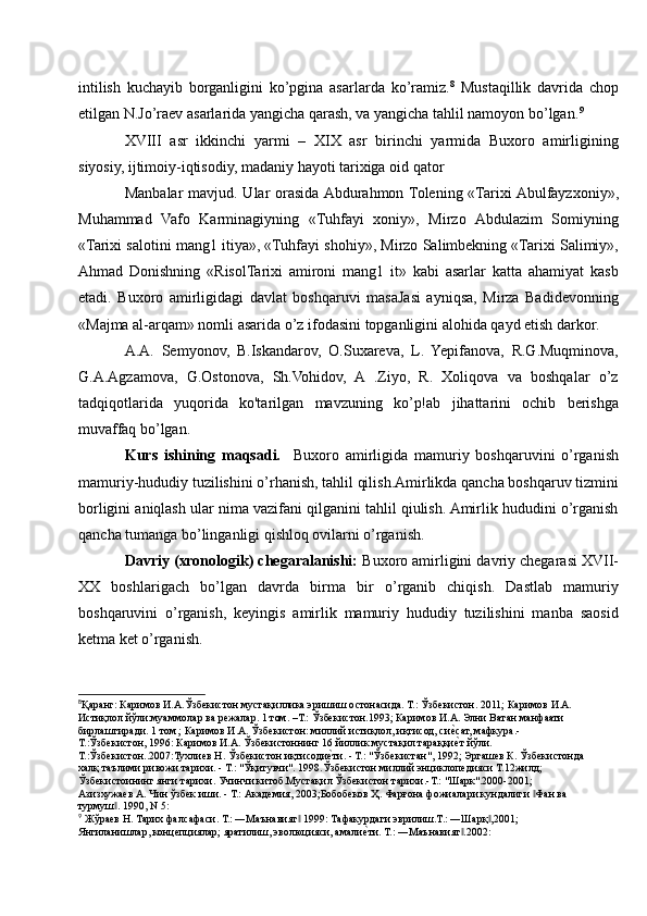 intilish   kuchayib   borganligini   ko’pgina   asarlarda   ko’ramiz. 8
  Mustaqillik   davrida   chop
etilgan N.Jo’raev asarlarida yangicha qarash, va yangicha tahlil namoyon bo’lgan. 9
XVIII   asr   ikkinchi   yarmi   –   XIX   asr   birinchi   yarmida   Buxoro   amirligining
siyosiy, ijtimoiy-iqtisodiy, madaniy hayoti tarixiga oid qator 
Manbalar  mavjud. Ular  orasida Abdurahmon Tolening «Tarixi Abulfayzxoniy»,
Muhammad   Vafo   Karminagiyning   «Tuhfayi   xoniy»,   Mirzo   Abdulazim   Somiyning
«Tarixi salotini mang1 itiya», «Tuhfayi shohiy», Mirzo Salimbekning «Tarixi Salimiy»,
Ahmad   Donishning   «RisolTarixi   amironi   mang1   it»   kabi   asarlar   katta   ahamiyat   kasb
etadi.   Buxoro   amirligidagi   davlat   boshqaruvi   masaJasi   ayniqsa,   Mirza   Badidevonning
«Majma al-arqam» nomli asarida o’z ifodasini topganligini alohida qayd etish darkor.
A.A.   Semyonov,   B.Iskandarov,   O.Suxareva,   L.   Yepifanova,   R.G.Muqminova,
G.A.Agzamova,   G.Ostonova,   Sh.Vohidov,   A   .Ziyo,   R.   Xoliqova   va   boshqalar   o’z
tadqiqotlarida   yuqorida   ko'tarilgan   mavzuning   ko’p!ab   jihattarini   ochib   berishga
muvaffaq bo’lgan.
Kurs   ishining   maqsadi.     Buxoro   amirligida   mamuriy   boshqaruvini   o’rganish
mamuriy-hududiy tuzilishini o’rhanish, tahlil qilish.Amirlikda qancha boshqaruv tizmini
borligini aniqlash ular nima vazifani qilganini tahlil qiulish. Amirlik hududini o’rganish
qancha tumanga bo’linganligi qishloq ovilarni o’rganish.
Davriy (xronologik) chegaralanishi:  Buxoro amirligini davriy chegarasi XVII-
XX   boshlarigach   bo’lgan   davrda   birma   bir   o’rganib   chiqish.   Dastlab   mamuriy
boshqaruvini   o’rganish,   keyingis   amirlik   mamuriy   hududiy   tuzilishini   manba   saosid
ketma ket o’rganish.
8
Қаранг: Каримов И.А.Ўзбекистон мустақиллика эришиш остонасида. Т.: Ўзбекистон. 2011; Каримов И.А. 
Истиқлол йўли:муаммолар ва режалар. 1 том. –Т.: Ўзбекистон.1993; Каримов И.А. Элни Ватан манфаати 
бирлаштиради. 1 том ; Каримов И.А. Ўзбекистон: миллий истиқлол, иқтисод, сиеvсат, мафкура.-
Т.:Ўзбекистон, 1996: Каримов И.А. Ўзбекистоннинг 16 йиллик мустақил тараққи
еvт йўли. 
Т.:Ўзбекистон..2007:Тухлиев Н. Ўзбекистон иқтисоди	
еvти. - Т.: "Ўзбекистан", 1992; Эргашев К. Ўзбекистонда
халқ таълими ривожи тарихи. - Т.: "Ўқитувчи". 1998.Ўзбекистон миллий энциклопедияси Т.12жилд; 
Ўзбекистоининг янги тарихи. Учинчи китоб.Мустақил Ўзбекистон тарихи.-Т.: "Шарк".2000-2001; 
Азизхужаев А. Чин ўзбек иши. - Т.: Академия, 2003;Бобобеков Ҳ. Фарғона фожиалари кундалиги  Фан ва 	
‖
турмуш . 1990, N 5:	
‖
9
 Жўраев Н. Тарих фалсафаси. Т.: ―Маънавият  1999: Тафакурдаги эврилиш.Т.: ―Шарқ ,2001; 	
‖ ‖
Янгиланишлар, концепциялар; яратилиш, эволюцияси, амали	
еvти. Т.: ―Маънавият .2002:	‖ 