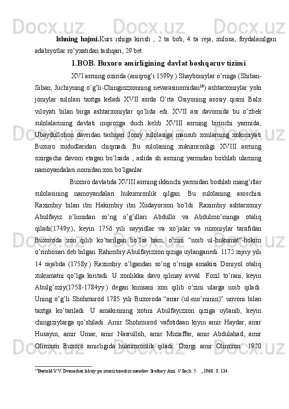 Ishning   hajmi. Kurs   ishiga   kirish   ,   2   ta   bob,   4   ta   reja,   xulosa,   foydalanilgan
adabiyotlar ro’yxatidan tashqari, 29 bet.
1.BOB. Buxoro amirligining davlat boshqaruv tizimi
         XVI asrning oxirida (aniqrog’i 1599y.) Shayboniylar o’rniga (Shiban-
Siban, Juchiyning o’g’li-Chinginzxonning nevarasinomidan 10
) ashtarxoniylar yoki
joniylar   sulolasi   taxtga   keladi   XVII   asrda   O’rta   Osiyoning   asosiy   qismi   Balx
viloyati   bilan   birga   ashtarxoniylar   qo’lida   edi.   XVII   asr   davomida   bu   o’zbek
sulolalarining   davlati   inqirozga   duch   kelib   XVIII   asrning   birinchi   yarmida,
Ubaydullohon   davridan   tashqari   Joniy   sulolasiga   mansub   xonlarning   xokimiyati
Buxuro   xududlaridan   chiqmadi.   Bu   sulolaning   xukumronligi   XVIII   asrning
oxirgacha   davom   etagan   bo’lsada   ,   aslida   sh   asrning   yarmidan   boshlab   ularning
namoyandalari nomidan xon bo’lganlar.
        Buxoro davlatida XVIII asrning ikkinchi yarmidan boshlab mang’itlar
sulolasining   namoyandalari   hukumronlik   qilgan.   Bu   sulolaning   asoschisi
Raximbiy   bilan   ibn   Hakimbiy   ibn   Xudayorxon   bo’ldi.   Raximbiy   ashtarxoniy
Abulfayiz   o’limidan   so’ng   o’g’illari   Abdullo   va   Abdulmo’minga   otaliq
qiladi(1749y.),   keyin   1756   yili   sayyidlar   va   xo’jalar   va   ruxoniylar   tarafidan
Buxoroda   xon   qilib   ko’tarilgan   bo’lsa   ham,   o’zini   “noib   ul-hukumat”-hokim
o’rinbosari deb bilgan. Rahimbiy Abulfayizxon qiziga uylanganedi. 1172 xijriy yili
14   rajabda   (1758y.)   Raximbiy   o’lgandan   so’ng   o’rniga   amakisi   Doniyol   otaliq
xukumatni   qo’lga   kiritadi.   U   xonlikka   davo   qilmay   avval     Fozil   to’rani,   keyin
Abulg’oziy(1758-1784yy.)   degan   kimsani   xon   qilib   o’zini   ularga   noib   qiladi.
Uning   o’g’li   Shohmurod   1785   yili   Buxoroda   “amir   (ul-mo’minin)”   unvoni   bilan
taxtga   ko’tariladi.   U   amakisining   xotini   Abulfayizxon   qiziga   uylanib,   keyin
chingiziylarga   qo’shiladi.  Amir   Shohmurod   vafotidaan   kiyin   amir   Haydar,   amir
Husayin,   amir   Umar,   amir   Nasrulloh,   amir   Muzaffar,   amir   Abdulahad,   amir
Olimxon   Buxoro   amirligida   hukumronlik   qiladi.   Oxirgi   amir   Olimxon     1920
10
Bartold V.V. Dvenadsat leksiy po istorii tureskix narodov Sredney Azii. // Soch. 5.  ., 1968. S. 134. 