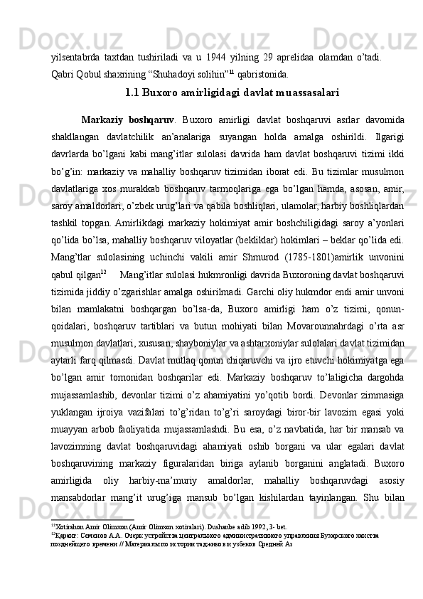 yilsentabrda   taxtdan   tushiriladi   va   u   1944   yilning   29   aprelidaa   olamdan   o’tadi.
Qabri Qobul shaxrining “Shuhadoyi solihin” 11
 qabristonida.
1.1 Buxoro amirligidagi davlat muassasalari
Markaziy   boshqaruv .   Buxoro   amirligi   davlat   boshqaruvi   asrlar   davomida
shakllangan   davlatchilik   an’analariga   suyangan   holda   amalga   oshirildi.   Ilgarigi
davrlarda   bo’lgani   kabi   mang’itlar   sulolasi   davrida   ham   davlat   boshqaruvi   tizimi   ikki
bo’g’in:   markaziy   va   mahalliy   boshqaruv   tizimidan   iborat   edi.   Bu   tizimlar   musulmon
davlatlariga   xos   murakkab   boshqaruv   tarmoqlariga   ega   bo’lgan   hamda,   asosan,   amir,
saroy amaldorlari, o’zbek urug’lari va qabila boshliqlari, ulamolar, harbiy boshliqlardan
tashkil   topgan.  Amirlikdagi   markaziy   hokimiyat   amir   boshchiligidagi   saroy   a’yonlari
qo’lida bo’lsa, mahalliy boshqaruv viloyatlar (bekliklar) hokimlari – beklar qo’lida edi.
Mang’tlar   sulolasining   uchinchi   vakili   amir   Shmurod   (1785-1801)amirlik   unvonini
qabul qilgan 12
     Mang’itlar sulolasi hukmronligi davrida Buxoroning davlat boshqaruvi
tizimida jiddiy o’zgarishlar amalga oshirilmadi. Garchi oliy hukmdor endi amir unvoni
bilan   mamlakatni   boshqargan   bo’lsa-da,   Buxoro   amirligi   ham   o’z   tizimi,   qonun-
qoidalari,   boshqaruv   tartiblari   va   butun   mohiyati   bilan   Movarounnahrdagi   o’rta   asr
musulmon davlatlari, xususan, shayboniylar va ashtarxoniylar sulolalari davlat tizimidan
aytarli farq qilmasdi. Davlat mutlaq qonun chiqaruvchi va ijro etuvchi hokimiyatga ega
bo’lgan   amir   tomonidan   boshqarilar   edi.   Markaziy   boshqaruv   to’laligicha   dargohda
mujassamlashib,   devonlar   tizimi   o’z   ahamiyatini   yo’qotib   bordi.   Devonlar   zimmasiga
yuklangan   ijroiya   vazifalari   to’g’ridan   to’g’ri   saroydagi   biror-bir   lavozim   egasi   yoki
muayyan   arbob   faoliyatida   mujassamlashdi.   Bu   esa,   o’z   navbatida,   har   bir   mansab   va
lavozimning   davlat   boshqaruvidagi   ahamiyati   oshib   borgani   va   ular   egalari   davlat
boshqaruvining   markaziy   figuralaridan   biriga   aylanib   borganini   anglatadi.   Buxoro
amirligida   oliy   harbiy-ma’muriy   amaldorlar,   mahalliy   boshqaruvdagi   asosiy
mansabdorlar   mang’it   urug’iga   mansub   bo’lgan   kishilardan   tayinlangan.   Shu   bilan
11
Xotirahon Amir Olimxon.(Amir Olimxon xotiralari). Dushanbe adib 1992, 3- bet.
12
Қаранг: Семенов А.А. Очерк устройства центрального административного управления Бухарского ханства 
позднейщего времени // Материалы по истории таджиков и узбеков Средней Аз 