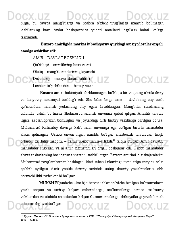 birga,   bu   davrda   mang’itlarga   va   boshqa   o’zbek   urug’lariga   mansub   bo’lmagan
kishilarning   ham   davlat   boshqaruvida   yuqori   amallarni   egallash   holati   ko’zga
tashlanadi. 
        Buxoro amirligida markaziy boshqaruv quyidagi asosiy idoralar orqali
amalga oshirilar edi: 
AMIR – DAVLAT BOSHLIG’I 
Qo’shbegi – amirlikning bosh vaziri
Otaliq – mang’it amirlarining tayanchi
Devonbegi – moliya idorasi rahbari
Lashkar to’pchiboshisi – harbiy vazir
         Buxoro amiri  hokimiyati cheklanmagan bo’lib, u bir vaqtning o’zida diniy
va   dunyoviy   hokimiyat   boshlig’i   edi.   Shu   bilan   birga,   amir   –   davlatning   oliy   bosh
qo’mondoni,   amirlik   yerlarining   oliy   egasi   hisoblangan.   Mang’itlar   sulolasining
uchinchi   vakili   bo’lmish   Shohmurod   amirlik   unvonini   qabul   qilgan.   Amirlik   unvoni
ilgari,   asosan,qo’shin   boshliqlari   va   joylardagi   turli   harbiy   vakillarga   berilgan   bo’lsa,
Muhammad   Rahimbiy   davriga   kelib   amir   unvoniga   ega   bo’lgan   birorta   mansabdor
shaxs   qolmagan.   Ushbu   unvon   ilgari   amalda   bo’lgan   amirbeklik   unvonidan   farqli
o’laroq,   xalifalik   maqomi   –   «amir   ul-mo’minin»sifatida 13
  talqin   etilgan.  Amir   davlatni
mansabdor   shaxslar,   ya’ni   amir   xizmatchilari   orqali   boshqarar   edi.   Ushbu   mansabdor
shaxslar davlatning boshqaruv apparatini tashkil etgan. Buxoro amirlari o’z shajaralarini
Muhammad payg’ambardan boshlaganliklari sababli ularning unvonlariga «sayid» so’zi
qo’shib   aytilgan.   Amir   yonida   doimiy   ravishda   uning   shaxsiy   yozishmalarini   olib
boruvchi ikki nafar kotibi bo’lgan. 
      MUNSHIY (arabcha –kotib) • barcha ishlar bo’yicha berilgan ko’rsatmalarni
yozib   borgan   va   amirga   kelgan   axborotlarga,   ma’lumotlarga   hamda   ma’muriy
vakillardan va alohida shaxslardan kelgan iltimosnomalarga, shikoyatlarga javob berish
bilan mashg’ulot bo’lgan.
13
   Қаранг: Ханыков Н. Описание Бухарского ханства. – СПб.: “Типография Императорской Академии Наук”,
1843. – С.188. 