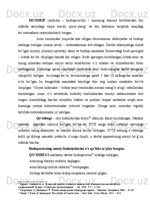 MUSHRIF   (arabcha   –   boshqaruvchi)   •   amirning   shaxsiy   kotiblaridan   biri
sifatida   saroydagi   sarpo   berish,   qurol-yarog’   va   shu   kabilarni   tarqatish   haqidagi
ko’rsatmalarni rasmiylashtirib borgan.
             Amir tomonidan yuqorida zikr etilgan iltimosnoma, shikoyatlar va boshqa
xatlarga berilgan yozma javob – muboraknoma deb atalgan. Davlat ahamiyatiga molik
bo’lgan siyosiy, ijtimoiy-iqtisodiy, diniy va boshqa masalalar Buxorodagi bosh qarorgoh
– Arkda ko’rib chiqilgan hamda hal etilgan. Bosh qarorgoh hisoblangan Arkda amir va
uning   oilasidan   tashqari   ayrim   saroy   amaldorlari   o’z   oilalari   va   xizmatkorlari   bilan
yashaganlar.   Zaruratga   qarab   mamlakat   poytaxtida   amir   boshchiligida   davlat   kengashi
chaqirilib   turilgan.  An’anaga   ko’ra,   lavozimlariga   qarab   5   dan   20   nafargacha   amaldor
a’zo   bo’lgan   bu   kengashda   mamlakat   hayotiga   doir   eng   muhim   masalalar   ko’rib
chiqilgan. Viloyat hokimlari – beklar amir tomonidan asosan mang’it urug’i vakillaridan
tayinlangan.   Amir,   o’z   navbatida,   hududiy   tuzilmalardan   doimiy   xabarnomalar   olib
turgan.  Amirlikdagi   barcha   viloyatlar   beklari   va   qozilari   chopar   navkarlar   orqali   amir
huzuriga   yozma   axborotnomalar   yuborib   turganlar.   Ularga   amir   nomidan   tegishli
tartibda muboraknomalar jo’natilgan. 
          Qo’shbegi –  oliy hukmdordan keyin 14
 ikkinchi shaxs hisoblangan. Mazkur
mansab     ilgaridan   mavjud   bo’lgan   bo’lsa-da,   XVII   asrga   kelib   «otaliq»   unvoniga
nisbatan   uning   ahamiyati   va   vakolat   doirasi   ancha   toraygan.   XVIII   asrning   o’rtalariga
kelib  qo’shbegi   mansabi   yetakchi   o’ringa   chiqib,   u  davlat   apparatining  asosiy   bo’g’ini
sifatida barcha 
Boshqaruvning asosiy funksiyalarini o’z qo’lida to’play borgan. 
QO’SHBEGI  markaziy davlat boshqaruvini 15
 amalga oshirgan;
-amirning shaxsiy muhrini saqlagan;
-amirlikning moliya ishlarini 16
 boshqargan;
-boshqa davlatlar bilan tashqi aloqalarni nazorat qilgan;
14
  Қаранг: Семенов А..А. Бухарский трактат о чинах и званиях и об обязанностях носителей их 
средневековой  Бухаре // Советское востоковедение.. – М.: 1948. Т.V – С.148.
15
  Сагдуллаев А., Мавлонов Ў. Ўзбекистонда давлат бошқаруви тарихи. – Тошкент: Академия, 2006. – Б.126.
16
 Kunits J. Dawn of Samarqand. The rebirth of Central Asia. – New York: Covici Friede, 1935. – Р.23. 