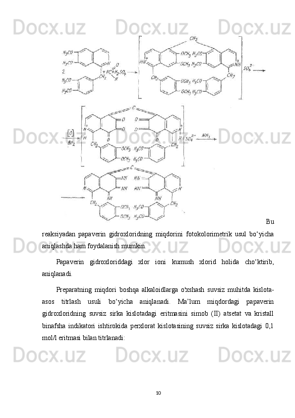 Bu
reaksiyadan   papaverin   gidroxloridning   miqdorini   fotokolorimetrik   usul   bo‘yicha
aniqlashda ham foydalanish mumkin.
Papaverin   gidroxloriddagi   xlor   ioni   kumush   xlorid   holida   cho‘ktirib,
aniqlanadi.
Preparatning   miqdori   boshqa   alkaloidlarga   o'xshash   suvsiz   muhitda   kislota-
asos   titrlash   usuli   bo‘yicha   aniqlanadi.   Ma’lum   miqdordagi   papaverin
gidroxloridning   suvsiz   sirka   kislotadagi   eritmasini   simob   (II)   atsetat   va   kristall
binafsha   indikatori   ishtirokida   perxlorat   kislotasining   suvsiz   sirka   kislotadagi   0,1
mol/l eritmasi bilan titrlanadi: 
10 