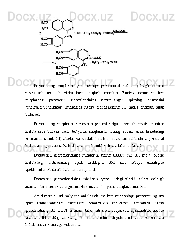 Preparatning   miqdorini   yana   undagi   gidroxlorid   kislota   qoldig‘i   asosida
neytrallash   usuli   bo‘yicha   ham   aniqlash   mumkin.   Buning   uchun   ma’lum
miqdordagi   papaverin   gidroxloridning   neytrallangan   spirtdagi   eritmasini
fenolftalein   indikatori   ishtirokida   natriy   gidroksidning   0,1   mol/1   eritmasi   bilan
titrlanadi.
Preparatning   miqdorini   papaverin   gidroxloridga   o‘xshash   suvsiz   muhitda
kislota-asos   titrlash   usuli   bo‘yicha   aniqlanadi.   Uning   suvsiz   sirka   kislotadagi
eritmasini   simob   (II)   atsetat   va   kristall   binafsha   indikatori   ishtirokida   perxlorat
kislotasining suvsiz sirka kislotadagi 0,1 mol/l eritmasi bilan titrlanadi.
Drotaverin   gidroxloridning   miqdorini   uning   0,0005   %li   0,1   mol/1   xlorid
kislotadagi   eritmasining   optik   zichligini   353   nm   to‘lqin   uzunligida
spektrofotometrda o’lchab ham aniqlanadi.
Drotaverin   gidroxloridning   miqdorini   yana   undagi   xlorid   kislota   qoldig’i
asosida atsidimetrik va argentometrik usullar bo‘yicha aniqlash mumkin.
Atsidimetrik   usul   bo‘yicha   aniqlashda   ma’lum   miqdordagi   preparatning   suv
spirt   aralashmasidagi   eritmasini   fenolftalein   indikatori   ishtirokida   natriy
gidroksidning   0,1   mol/l   eritmasi   bilan   titrlanadi.Preparatni   spazmolitik   modda
sifatida 0,04-0, 08 g dan kuniga 2—3 marta ichiriladi yoki 2 ml dan 2 %li eritmasi
holida mushak orasiga yuboriladi.
11 
