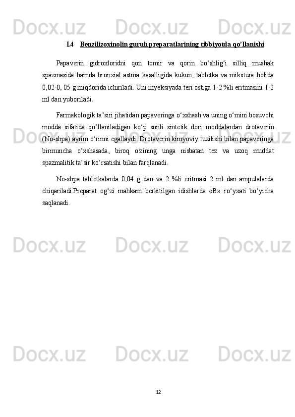 I.4 Benzilizoxinolin     guruh preparatlari    ning tibbiyotda qo’llanishi   
Papaverin   gidroxloridni   qon   tomir   va   qorin   bo‘shlig‘i   silliq   mushak
spazmasida   hamda   bronxial   astma   kasalligida   kukun,   tabletka   va   mikstura   holida
0,02-0, 05 g miqdorida ichiriladi. Uni inyeksiyada teri ostiga 1-2 %li eritmasini 1-2
ml dan yuboriladi.
Farmakologik ta’siri jihatidan papaveringa o‘xshash va uning o‘mini bosuvchi
modda   sifatida   qo’llaniladigan   ko‘p   sonli   sintetik   dori   moddalardan   drotaverin
(No-shpa) ayrim o‘rinni egallaydi. Drotaverin kimyoviy tuzilishi bilan papaveringa
birmuncha   o‘xshasada,   biroq   o'zining   unga   nisbatan   tez   va   uzoq   muddat
spazmalitik ta’sir ko‘rsatishi bilan farqlanadi.
No-shpa   tabletkalarda   0,04   g   dan   va   2   %li   eritmasi   2   ml   dan   ampulalarda
chiqariladi.Preparat   og‘zi   mahkam   berkitilgan   idishlarda   «В»   ro‘yxati   bo‘yicha
saqlanadi.
12 