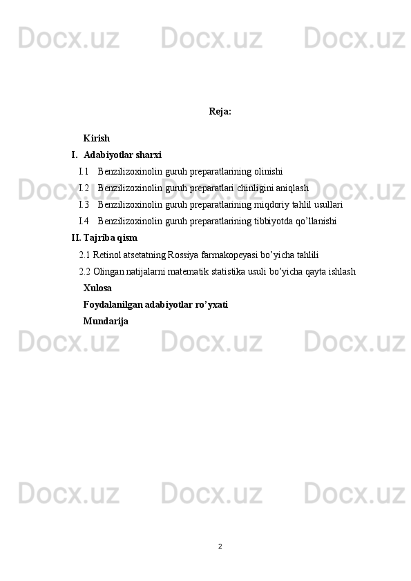 Reja:
Kirish
I. Adabiyotlar sharxi
I.1 Benzilizoxinolin  guruh preparatlari ning  olinishi
I.2 Benzilizoxinolin  guruh preparatlari  chinligini aniqlash
I.3 Benzilizoxinolin  guruh preparatlari ning miqdoriy tahlil usullari
I.4 Benzilizoxinolin  guruh preparatlari ning tibbiyotda qo’llanishi
II. Tajriba qism
2.1  Retinol atsetat ning  Rossiya  farmakopeyasi bo’yicha tahlili
2. 2  Olingan natijalarni matematik statistika usuli bo’yicha qayta ishlash
Xulosa 
Foydalanilgan adabiyotlar ro’yxati
Mundarija 
 
 
2 