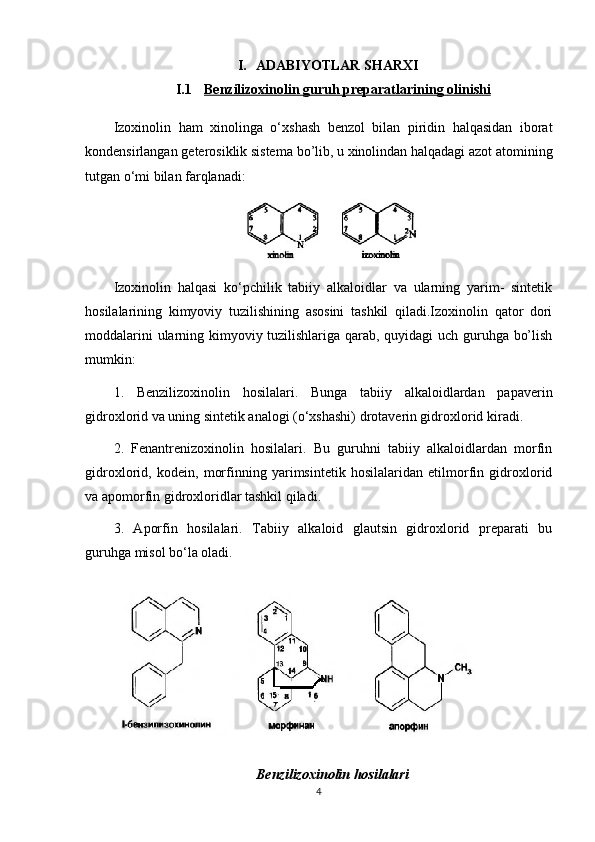 I. ADABIYOTLAR SHARXI
I.1 Benzilizoxinolin     guruh preparatlari    ning     olinishi   
Izoxinolin   ham   xinolinga   o ‘ xshash   benzol   bilan   piridin   halqasidan   iborat
kondensirlangan   geterosiklik   sistema   bo ’ lib ,  u   xinolindan   halqadagi   azot   atomining
tutgan   o ‘ mi   bilan   farqlanadi :
Izoxinolin   halqasi   ko‘pchilik   tabiiy   alkaloidlar   va   ularning   yarim-   sintetik
hosilalarining   kimyoviy   tuzilishining   asosini   tashkil   qiladi.Izoxinolin   qator   dori
moddalarini ularning kimyoviy tuzilishlariga qarab, quyidagi uch guruhga bo’lish
mumkin:
1.   Benzilizoxinolin   hosilalari.   Bunga   tabiiy   alkaloidlardan   papaverin
gidroxlorid va uning sintetik analogi (o‘xshashi) drotaverin gidroxlorid kiradi.
2.   Fenantrenizoxinolin   hosilalari.   Bu   guruhni   tabiiy   alkaloidlardan   morfin
gidroxlorid,   kodein,   morfinning   yarimsintetik   hosilalaridan   etilmorfin   gidroxlorid
va apomorfin gidroxloridlar tashkil qiladi.
3.   Aporfin   hosilalari.   Tabiiy   alkaloid   glautsin   gidroxlorid   preparati   bu
guruhga misol bo‘la oladi.
Benzilizoxinolin hosilalari
4 