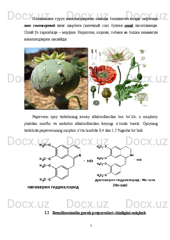 Изохинолин   гурух   алкалоидларини   олишда   бошлангич   модда   сифатида
мак   снотворный   нинг   шарбати   ( млечный   сок )   булган   опий   хисобланади .
Опий   ўз таркибида   – морфин. Наркотин, кодеин, тебаин ва бошка кимматли
алкалоидларни саклайди.
Papaverin   opiy   tarkibining   asosiy   alkaloidlaridan   biri   bo‘lib,   u   miqdoriy
jihatdan   morfin   va   narkotin   alkaloidlaridan   keyingi   o‘rinda   turadi.   Opiyning
tarkibida papaverinning miqdori o‘rta hisobda 0,4 dan 1,5 %gacha bo’ladi.
I.2 Benzilizoxinolin     guruh preparatlari     chinligini aniqlash   
5 