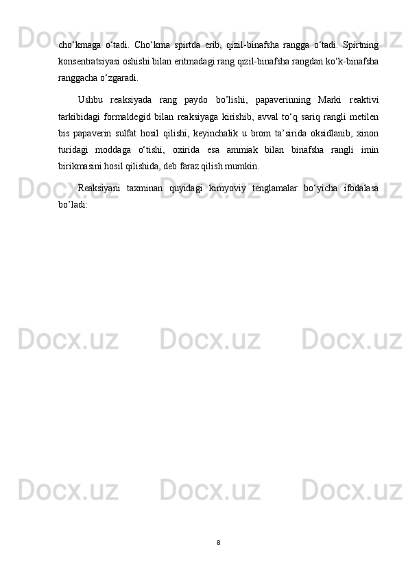cho‘kmaga   o‘tadi.   Cho‘kma   spirtda   erib,   qizil-binafsha   rangga   o‘tadi.   Spirtning
konsentratsiyasi oshishi bilan eritmadagi rang qizil-binafsha rangdan ko‘k-binafsha
ranggacha o‘zgaradi.
Ushbu   reaksiyada   rang   paydo   bo’lishi,   papaverinning   Marki   reaktivi
tarkibidagi   formaldegid   bilan   reaksiyaga   kirishib,   avval   to‘q   sariq   rangli   metilen
bis   papaverin   sulfat   hosil   qilishi,   keyinchalik   u   brom   ta’sirida   oksidlanib,   xinon
turidagi   moddaga   o‘tishi,   oxirida   esa   ammiak   bilan   binafsha   rangli   imin
birikmasini hosil qilishida, deb faraz qilish mumkin.
Reaksiyani   taxminan   quyidagi   kimyoviy   tenglamalar   bo‘yicha   ifodalasa
bo’ladi:
8 