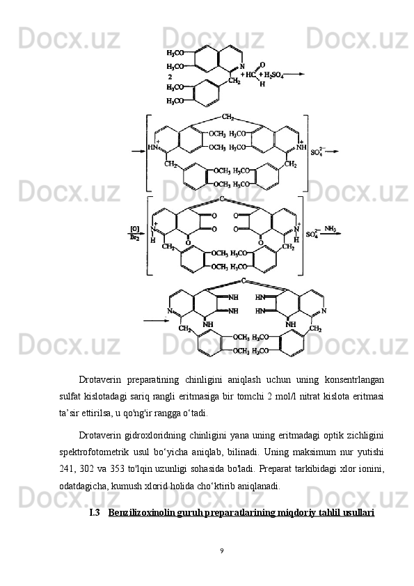 Drotaverin   preparatining   chinligini   aniqlash   uchun   uning   konsentrlangan
sulfat  kislotadagi  sariq  rangli  eritmasiga bir  tomchi  2 mol/l  nitrat  kislota eritmasi
ta’sir ettirilsa, u qo'ng'ir rangga o‘tadi.
Drotaverin   gidroxloridning   chinligini   yana   uning   eritmadagi   optik   zichligini
spektrofotometrik   usul   bo‘yicha   aniqlab,   bilinadi.   Uning   maksimum   nur   yutishi
241, 302 va 353 to'lqin uzunligi sohasida bo'ladi. Preparat tarkibidagi xlor ionini,
odatdagicha, kumush xlorid holida cho‘ktirib aniqlanadi.
I.3 Benzilizoxinolin     guruh preparatlari    ning miqdoriy tahlil usullari   
9 