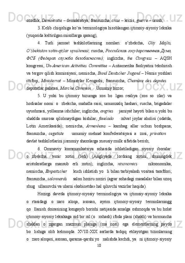 ozodlik,  Demokratie   –  demokratiya; fransuzcha,  crise   – krizis ,  guerre   – urush;
3 .   Kelib chiqishiga ko‘ra terminologiya hisoblangan ijtimoiy-siyosiy leksika
(yuqorida keltirilgan misollarga qarang);
4 .   Turli   jamoat   tashkilotlarining   nomlari:   o‘zbekcha,   Oliy   Majlis,
O‘zbekiston xotin-qizlar uyushmasi;   ruscha,   Росси йская   государственная Дума,
ФСБ   (Федерал   служба   безобасности);   inglizcha,   the   Congress   –   AQSH
kongressi,   Un - American   Activities   Committee   – Antiamerika faoliyatini tekshirish
va tergov qilish komissiyasi; nemischa,   Bund   Deutscher   Jugend   – Nemis yoshlari
ittifoqi,   Ministerrat   –   Ministrlar   Kengashi;   fransuzcha,   Chambre   des   deputes   
deputatlar palatasi,  Marche   Commun    Umumiy bozor;
5 .   U   yoki   bu   ijtimoiy   tuzumga   xos   bo lgan   realiya   (xos   so zlar)   va	
 
hodisalar   nomi:   o zbekcha,   mahalla   raisi,   umumxalq   hashari;   ruscha,   brigadalar	

uyushmasi, yollanma ishchilar; inglizcha,   angries    jamiyat hayoti bilan u yoki bu	

shaklda   murosa   qilolmaydigan   kishilar,   favelado     xilvat   joylar   aholisi   (odatda,

Lotin   Amerikasida);   nemischa,   Armenhaus   –   kambag allar   uchun   boshpana;	

fransuzcha,   cegetiste     umumiy   mehnat   konfederatsiyasi   a zosi,  	
  privation   
davlat tashkilotlarini jismoniy shaxslarga xususiy mulk sifatida berish;
6 .   Ommaviy   kommunikatsiya   sohasida   ishlatiladigan   siyosiy   iboralar:
o zbekcha,	
   temir   xotin   (ledi)   (Angliyada:   lordning   xotini,   shuningdek
aristokratlarga   mansub   erli   xotin);   inglizcha,   nixonomics    	
 niksonomika,
nemischa,   Einpeitscher    kuch ishlatish yo li bilan tarbiyalash vositasi tarafdori;	
 
fransuzcha,   salonnards   salon hoziru noziri (agrar sohadagi masalalar bilan uzoq

shug ullanuvchi va ularni «kabinetda» hal qiluvchi vazirlar haqida).	

Hozirgi   davrda   ijtimoiy-siyosiy   terminologiya   va   ijtimoiy-siyosiy   leksika
o rtasidagi   o zaro   aloqa,   asosan,   ayrim   ijtimoiy-siyosiy   terminlarningg	
 
qo llanish  doirasining  kengayib  borishi  natijasida  amalga  oshmoqda   va  bu  holat

ijtimoiy-siyosiy leksikaga oid bir xil (o xshash) ifoda plani (shakli) va birmuncha	

shaklan   o zgargan   mazmun   planiga   (ma nosi)   ega   elementlarning   paydo	
 
bo lishiga   olib   kelmoqda.   XVIII-XIX   asrlarda   tadqiq   etilayotgan   tizimlarning	

o zaro aloqasi, asosan, qarama-qarshi yo nalishda kechdi, ya ni ijtimoiy-siyosiy
  
10 