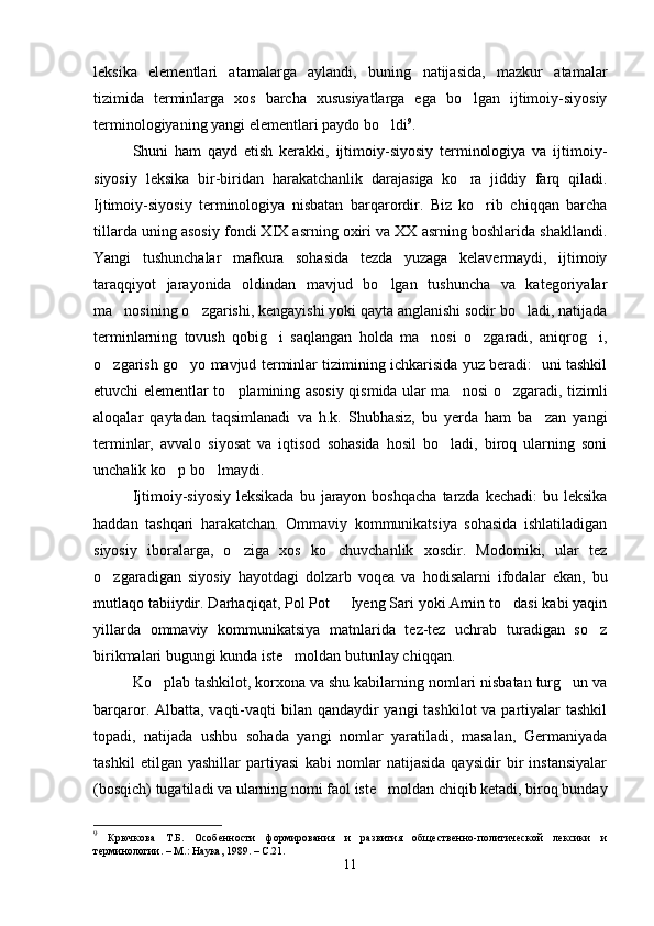 leksika   elementlari   atamalarga   aylandi,   buning   natijasida,   mazkur   atamalar
tizimida   terminlarga   xos   barcha   xususiyatlarga   ega   bo lgan   ijtimoiy-siyosiy
terminologiyaning yangi elementlari paydo bo ldi	
 9
.     
Shuni   ham   qayd   etish   kerakki,   ijtimoiy-siyosiy   terminologiya   va   ijtimoiy-
siyosiy   leksika   bir-biridan   harakatchanlik   darajasiga   ko ra   jiddiy   farq   qiladi.	

Ijtimoiy-siyosiy   terminologiya   nisbatan   barqarordir.   Biz   ko rib   chiqqan   barcha	

tillarda uning asosiy fondi XIX asrning oxiri va XX asrning boshlarida shakllandi.
Yangi   tushunchalar   mafkura   sohasida   tezda   yuzaga   kelavermaydi,   ijtimoiy
taraqqiyot   jarayonida   oldindan   mavjud   bo lgan   tushuncha   va   kategoriyalar	

ma nosining o zgarishi, kengayishi yoki qayta anglanishi sodir bo ladi, natijada	
  
terminlarning   tovush   qobig i   saqlangan   holda   ma nosi   o zgaradi,   aniqrog i,	
   
o zgarish go yo mavjud terminlar tizimining ichkarisida yuz beradi:   uni tashkil	
 
etuvchi elementlar to plamining asosiy qismida ular ma nosi o zgaradi, tizimli	
  
aloqalar   qaytadan   taqsimlanadi   va   h.k.   Shubhasiz,   bu   yerda   ham   ba zan   yangi	

terminlar,   avvalo   siyosat   va   iqtisod   sohasida   hosil   bo ladi,   biroq   ularning   soni	

unchalik ko p bo lmaydi.        	
 
Ijtimoiy-siyosiy  leksikada  bu  jarayon  boshqacha   tarzda  kechadi:   bu leksika
haddan   tashqari   harakatchan.   Ommaviy   kommunikatsiya   sohasida   ishlatiladigan
siyosiy   iboralarga,   o ziga   xos   ko chuvchanlik   xosdir.   Modomiki,   ular   tez	
 
o zgaradigan   siyosiy   hayotdagi   dolzarb   voqea   va   hodisalarni   ifodalar   ekan,   bu	

mutlaqo tabiiydir. Darhaqiqat, Pol Pot   Iyeng Sari yoki Amin to dasi kabi yaqin	
 
yillarda   ommaviy   kommunikatsiya   matnlarida   tez-tez   uchrab   turadigan   so z	

birikmalari bugungi kunda iste moldan butunlay chiqqan.   	

Ko plab tashkilot, korxona va shu kabilarning nomlari nisbatan turg un va	
 
barqaror. Albatta, vaqti-vaqti bilan qandaydir  yangi  tashkilot va partiyalar  tashkil
topadi,   natijada   ushbu   sohada   yangi   nomlar   yaratiladi,   masalan,   Germaniyada
tashkil   etilgan   yashillar   partiyasi   kabi   nomlar   natijasida   qaysidir   bir   instansiyalar
(bosqich) tugatiladi va ularning nomi faol iste moldan chiqib ketadi, biroq bunday	

9
  Крючкова   Т.Б.   Особенности   формирования   и   развития   общественно-политической   лексики   и
терминологии. – М.: Наука, 1989. – С.21.
11 